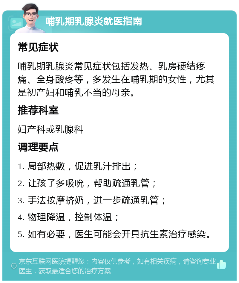 哺乳期乳腺炎就医指南 常见症状 哺乳期乳腺炎常见症状包括发热、乳房硬结疼痛、全身酸疼等，多发生在哺乳期的女性，尤其是初产妇和哺乳不当的母亲。 推荐科室 妇产科或乳腺科 调理要点 1. 局部热敷，促进乳汁排出； 2. 让孩子多吸吮，帮助疏通乳管； 3. 手法按摩挤奶，进一步疏通乳管； 4. 物理降温，控制体温； 5. 如有必要，医生可能会开具抗生素治疗感染。