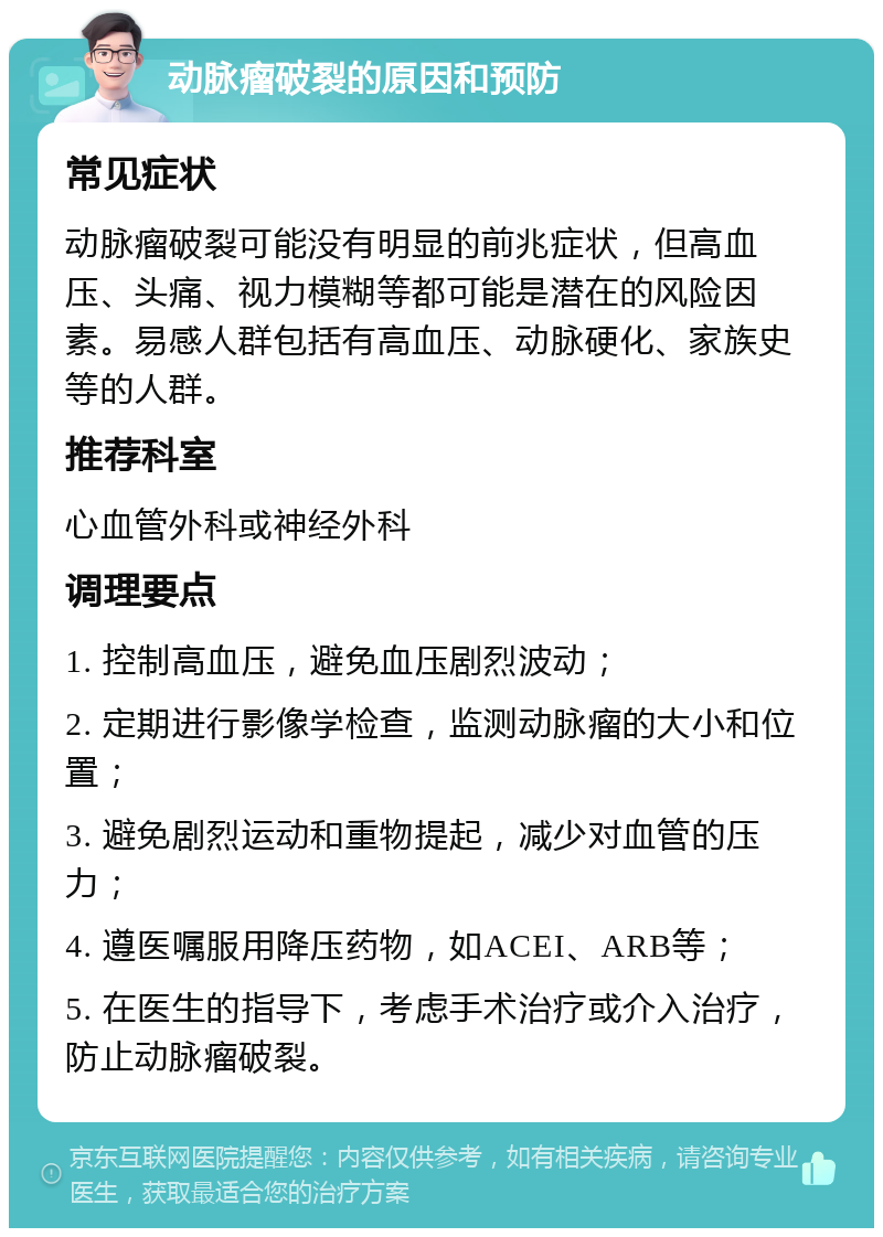 动脉瘤破裂的原因和预防 常见症状 动脉瘤破裂可能没有明显的前兆症状，但高血压、头痛、视力模糊等都可能是潜在的风险因素。易感人群包括有高血压、动脉硬化、家族史等的人群。 推荐科室 心血管外科或神经外科 调理要点 1. 控制高血压，避免血压剧烈波动； 2. 定期进行影像学检查，监测动脉瘤的大小和位置； 3. 避免剧烈运动和重物提起，减少对血管的压力； 4. 遵医嘱服用降压药物，如ACEI、ARB等； 5. 在医生的指导下，考虑手术治疗或介入治疗，防止动脉瘤破裂。