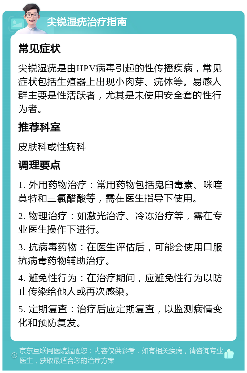 尖锐湿疣治疗指南 常见症状 尖锐湿疣是由HPV病毒引起的性传播疾病，常见症状包括生殖器上出现小肉芽、疣体等。易感人群主要是性活跃者，尤其是未使用安全套的性行为者。 推荐科室 皮肤科或性病科 调理要点 1. 外用药物治疗：常用药物包括鬼臼毒素、咪喹莫特和三氯醋酸等，需在医生指导下使用。 2. 物理治疗：如激光治疗、冷冻治疗等，需在专业医生操作下进行。 3. 抗病毒药物：在医生评估后，可能会使用口服抗病毒药物辅助治疗。 4. 避免性行为：在治疗期间，应避免性行为以防止传染给他人或再次感染。 5. 定期复查：治疗后应定期复查，以监测病情变化和预防复发。