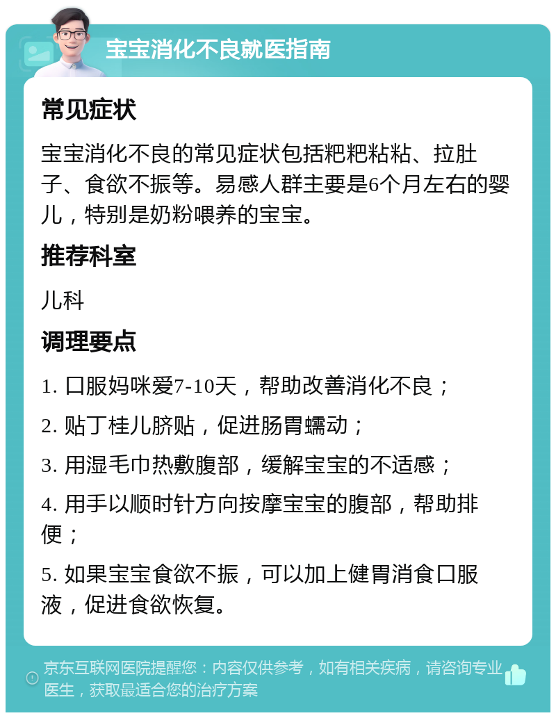 宝宝消化不良就医指南 常见症状 宝宝消化不良的常见症状包括粑粑粘粘、拉肚子、食欲不振等。易感人群主要是6个月左右的婴儿，特别是奶粉喂养的宝宝。 推荐科室 儿科 调理要点 1. 口服妈咪爱7-10天，帮助改善消化不良； 2. 贴丁桂儿脐贴，促进肠胃蠕动； 3. 用湿毛巾热敷腹部，缓解宝宝的不适感； 4. 用手以顺时针方向按摩宝宝的腹部，帮助排便； 5. 如果宝宝食欲不振，可以加上健胃消食口服液，促进食欲恢复。