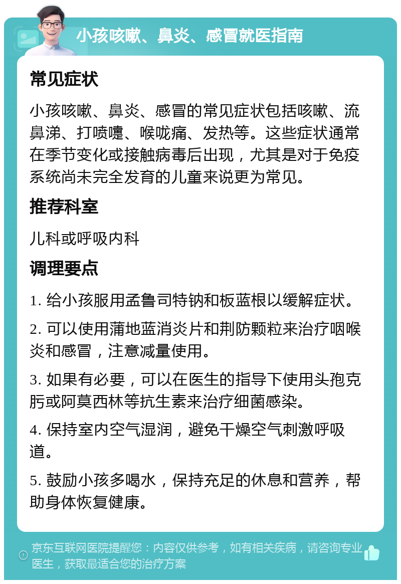 小孩咳嗽、鼻炎、感冒就医指南 常见症状 小孩咳嗽、鼻炎、感冒的常见症状包括咳嗽、流鼻涕、打喷嚏、喉咙痛、发热等。这些症状通常在季节变化或接触病毒后出现，尤其是对于免疫系统尚未完全发育的儿童来说更为常见。 推荐科室 儿科或呼吸内科 调理要点 1. 给小孩服用孟鲁司特钠和板蓝根以缓解症状。 2. 可以使用蒲地蓝消炎片和荆防颗粒来治疗咽喉炎和感冒，注意减量使用。 3. 如果有必要，可以在医生的指导下使用头孢克肟或阿莫西林等抗生素来治疗细菌感染。 4. 保持室内空气湿润，避免干燥空气刺激呼吸道。 5. 鼓励小孩多喝水，保持充足的休息和营养，帮助身体恢复健康。