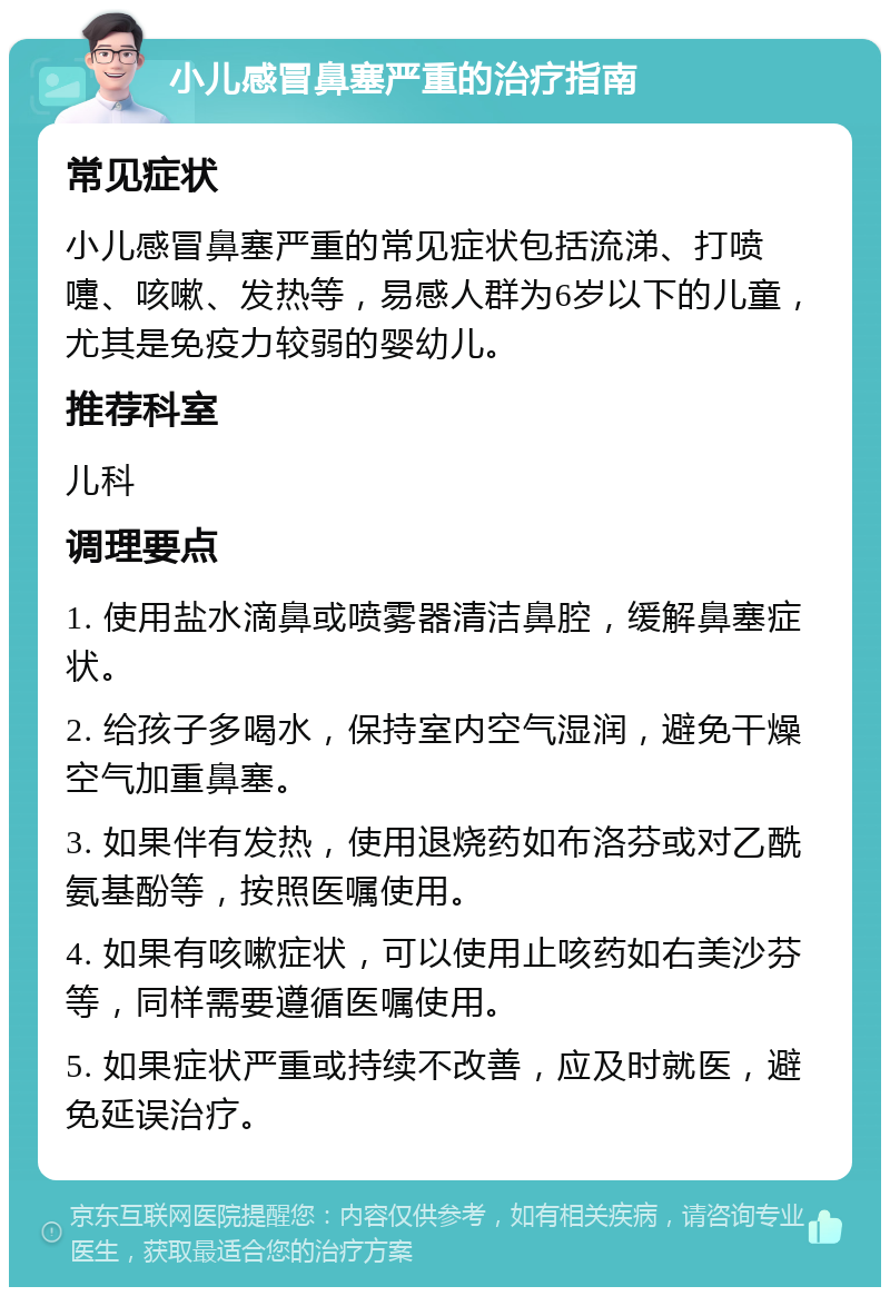 小儿感冒鼻塞严重的治疗指南 常见症状 小儿感冒鼻塞严重的常见症状包括流涕、打喷嚏、咳嗽、发热等，易感人群为6岁以下的儿童，尤其是免疫力较弱的婴幼儿。 推荐科室 儿科 调理要点 1. 使用盐水滴鼻或喷雾器清洁鼻腔，缓解鼻塞症状。 2. 给孩子多喝水，保持室内空气湿润，避免干燥空气加重鼻塞。 3. 如果伴有发热，使用退烧药如布洛芬或对乙酰氨基酚等，按照医嘱使用。 4. 如果有咳嗽症状，可以使用止咳药如右美沙芬等，同样需要遵循医嘱使用。 5. 如果症状严重或持续不改善，应及时就医，避免延误治疗。