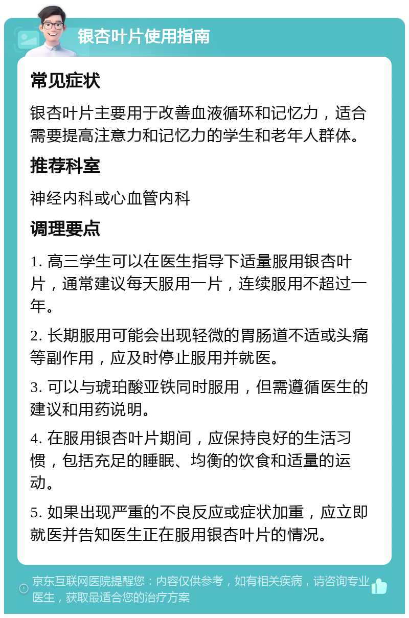 银杏叶片使用指南 常见症状 银杏叶片主要用于改善血液循环和记忆力，适合需要提高注意力和记忆力的学生和老年人群体。 推荐科室 神经内科或心血管内科 调理要点 1. 高三学生可以在医生指导下适量服用银杏叶片，通常建议每天服用一片，连续服用不超过一年。 2. 长期服用可能会出现轻微的胃肠道不适或头痛等副作用，应及时停止服用并就医。 3. 可以与琥珀酸亚铁同时服用，但需遵循医生的建议和用药说明。 4. 在服用银杏叶片期间，应保持良好的生活习惯，包括充足的睡眠、均衡的饮食和适量的运动。 5. 如果出现严重的不良反应或症状加重，应立即就医并告知医生正在服用银杏叶片的情况。