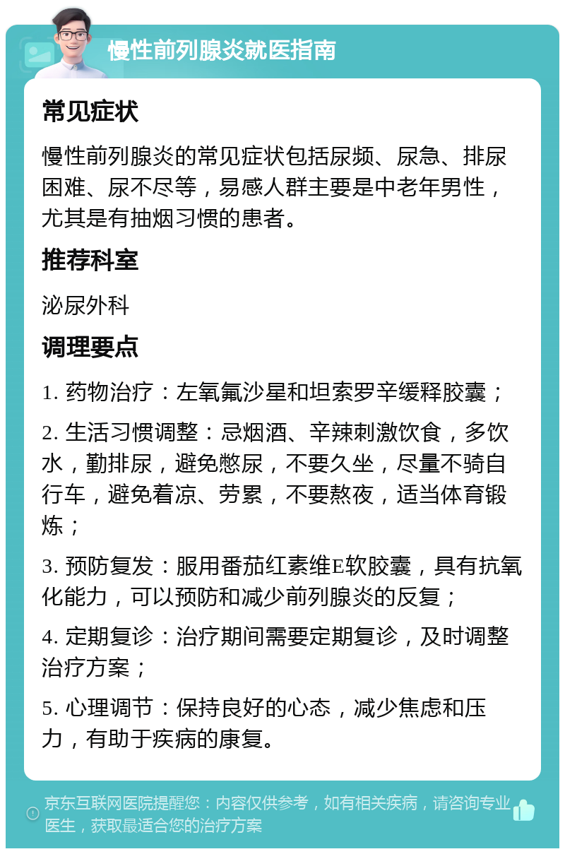 慢性前列腺炎就医指南 常见症状 慢性前列腺炎的常见症状包括尿频、尿急、排尿困难、尿不尽等，易感人群主要是中老年男性，尤其是有抽烟习惯的患者。 推荐科室 泌尿外科 调理要点 1. 药物治疗：左氧氟沙星和坦索罗辛缓释胶囊； 2. 生活习惯调整：忌烟酒、辛辣刺激饮食，多饮水，勤排尿，避免憋尿，不要久坐，尽量不骑自行车，避免着凉、劳累，不要熬夜，适当体育锻炼； 3. 预防复发：服用番茄红素维E软胶囊，具有抗氧化能力，可以预防和减少前列腺炎的反复； 4. 定期复诊：治疗期间需要定期复诊，及时调整治疗方案； 5. 心理调节：保持良好的心态，减少焦虑和压力，有助于疾病的康复。