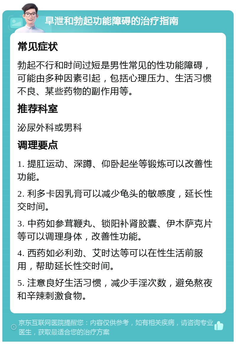 早泄和勃起功能障碍的治疗指南 常见症状 勃起不行和时间过短是男性常见的性功能障碍，可能由多种因素引起，包括心理压力、生活习惯不良、某些药物的副作用等。 推荐科室 泌尿外科或男科 调理要点 1. 提肛运动、深蹲、仰卧起坐等锻炼可以改善性功能。 2. 利多卡因乳膏可以减少龟头的敏感度，延长性交时间。 3. 中药如参茸鞭丸、锁阳补肾胶囊、伊木萨克片等可以调理身体，改善性功能。 4. 西药如必利劲、艾时达等可以在性生活前服用，帮助延长性交时间。 5. 注意良好生活习惯，减少手淫次数，避免熬夜和辛辣刺激食物。