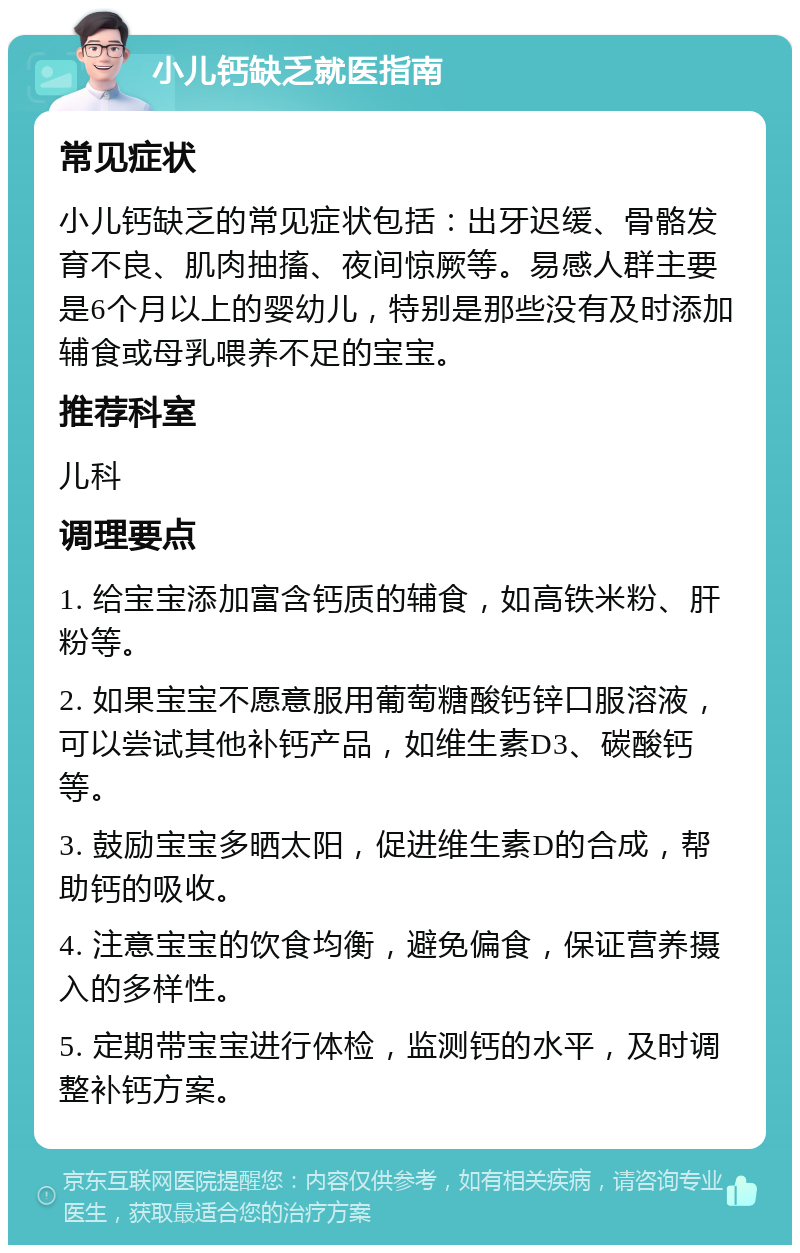 小儿钙缺乏就医指南 常见症状 小儿钙缺乏的常见症状包括：出牙迟缓、骨骼发育不良、肌肉抽搐、夜间惊厥等。易感人群主要是6个月以上的婴幼儿，特别是那些没有及时添加辅食或母乳喂养不足的宝宝。 推荐科室 儿科 调理要点 1. 给宝宝添加富含钙质的辅食，如高铁米粉、肝粉等。 2. 如果宝宝不愿意服用葡萄糖酸钙锌口服溶液，可以尝试其他补钙产品，如维生素D3、碳酸钙等。 3. 鼓励宝宝多晒太阳，促进维生素D的合成，帮助钙的吸收。 4. 注意宝宝的饮食均衡，避免偏食，保证营养摄入的多样性。 5. 定期带宝宝进行体检，监测钙的水平，及时调整补钙方案。