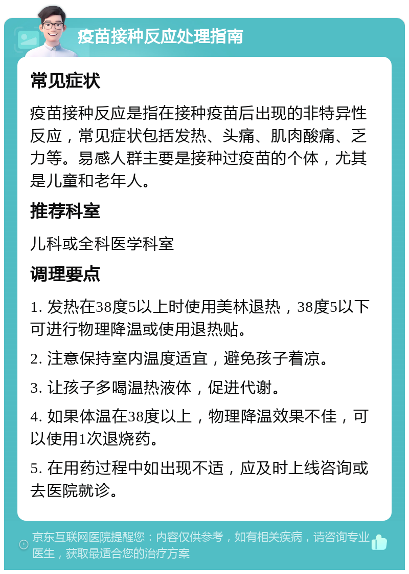 疫苗接种反应处理指南 常见症状 疫苗接种反应是指在接种疫苗后出现的非特异性反应，常见症状包括发热、头痛、肌肉酸痛、乏力等。易感人群主要是接种过疫苗的个体，尤其是儿童和老年人。 推荐科室 儿科或全科医学科室 调理要点 1. 发热在38度5以上时使用美林退热，38度5以下可进行物理降温或使用退热贴。 2. 注意保持室内温度适宜，避免孩子着凉。 3. 让孩子多喝温热液体，促进代谢。 4. 如果体温在38度以上，物理降温效果不佳，可以使用1次退烧药。 5. 在用药过程中如出现不适，应及时上线咨询或去医院就诊。