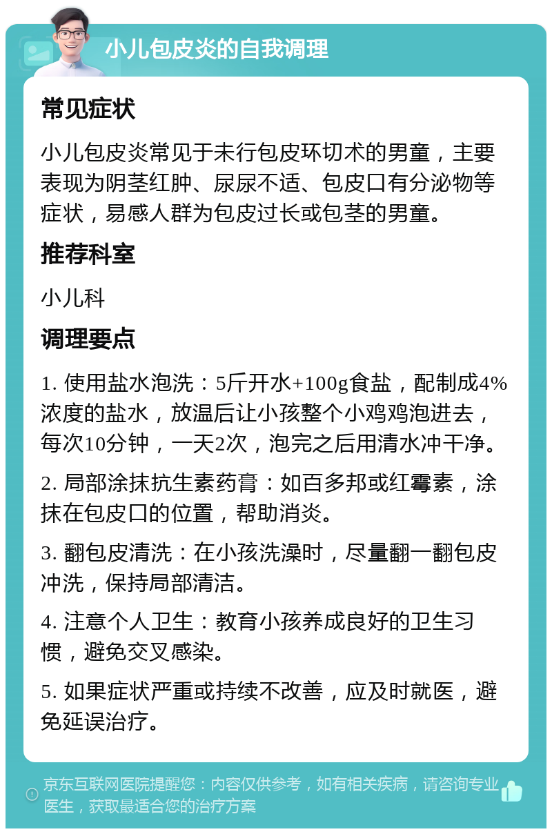 小儿包皮炎的自我调理 常见症状 小儿包皮炎常见于未行包皮环切术的男童，主要表现为阴茎红肿、尿尿不适、包皮口有分泌物等症状，易感人群为包皮过长或包茎的男童。 推荐科室 小儿科 调理要点 1. 使用盐水泡洗：5斤开水+100g食盐，配制成4%浓度的盐水，放温后让小孩整个小鸡鸡泡进去，每次10分钟，一天2次，泡完之后用清水冲干净。 2. 局部涂抹抗生素药膏：如百多邦或红霉素，涂抹在包皮口的位置，帮助消炎。 3. 翻包皮清洗：在小孩洗澡时，尽量翻一翻包皮冲洗，保持局部清洁。 4. 注意个人卫生：教育小孩养成良好的卫生习惯，避免交叉感染。 5. 如果症状严重或持续不改善，应及时就医，避免延误治疗。