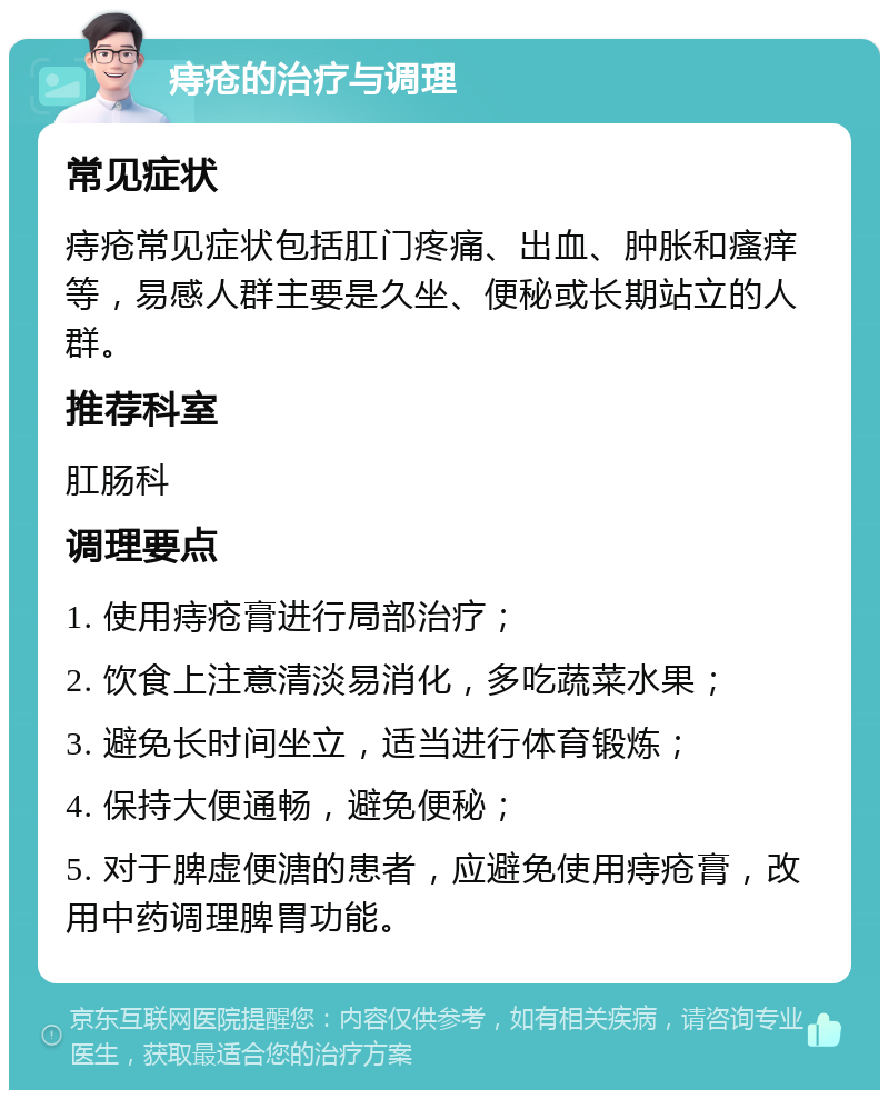 痔疮的治疗与调理 常见症状 痔疮常见症状包括肛门疼痛、出血、肿胀和瘙痒等，易感人群主要是久坐、便秘或长期站立的人群。 推荐科室 肛肠科 调理要点 1. 使用痔疮膏进行局部治疗； 2. 饮食上注意清淡易消化，多吃蔬菜水果； 3. 避免长时间坐立，适当进行体育锻炼； 4. 保持大便通畅，避免便秘； 5. 对于脾虚便溏的患者，应避免使用痔疮膏，改用中药调理脾胃功能。