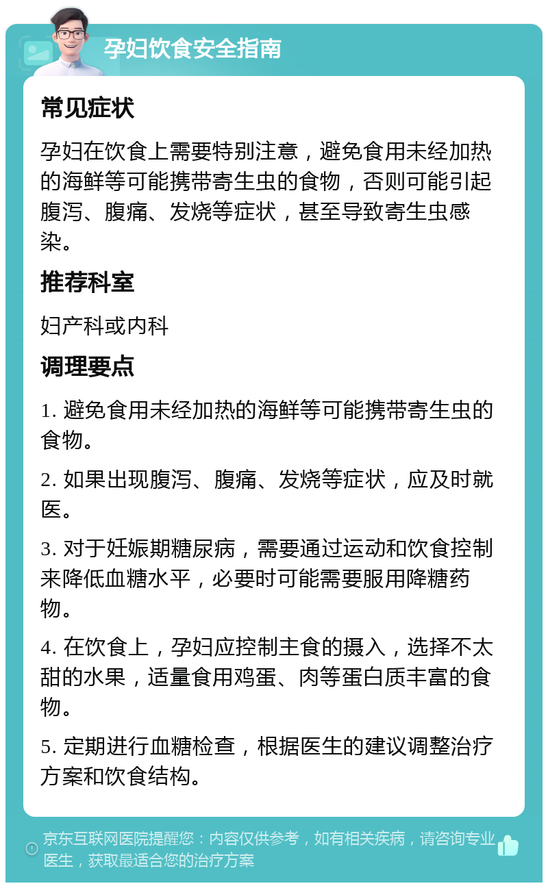 孕妇饮食安全指南 常见症状 孕妇在饮食上需要特别注意，避免食用未经加热的海鲜等可能携带寄生虫的食物，否则可能引起腹泻、腹痛、发烧等症状，甚至导致寄生虫感染。 推荐科室 妇产科或内科 调理要点 1. 避免食用未经加热的海鲜等可能携带寄生虫的食物。 2. 如果出现腹泻、腹痛、发烧等症状，应及时就医。 3. 对于妊娠期糖尿病，需要通过运动和饮食控制来降低血糖水平，必要时可能需要服用降糖药物。 4. 在饮食上，孕妇应控制主食的摄入，选择不太甜的水果，适量食用鸡蛋、肉等蛋白质丰富的食物。 5. 定期进行血糖检查，根据医生的建议调整治疗方案和饮食结构。