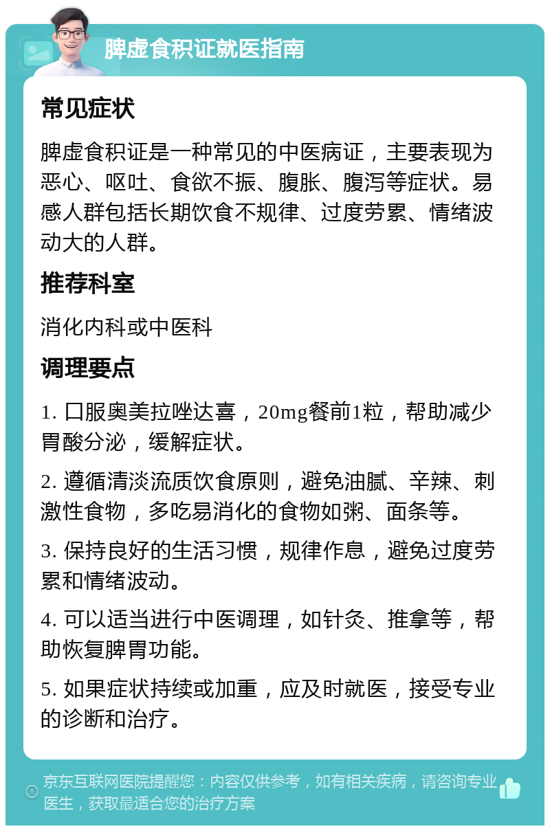 脾虚食积证就医指南 常见症状 脾虚食积证是一种常见的中医病证，主要表现为恶心、呕吐、食欲不振、腹胀、腹泻等症状。易感人群包括长期饮食不规律、过度劳累、情绪波动大的人群。 推荐科室 消化内科或中医科 调理要点 1. 口服奥美拉唑达喜，20mg餐前1粒，帮助减少胃酸分泌，缓解症状。 2. 遵循清淡流质饮食原则，避免油腻、辛辣、刺激性食物，多吃易消化的食物如粥、面条等。 3. 保持良好的生活习惯，规律作息，避免过度劳累和情绪波动。 4. 可以适当进行中医调理，如针灸、推拿等，帮助恢复脾胃功能。 5. 如果症状持续或加重，应及时就医，接受专业的诊断和治疗。