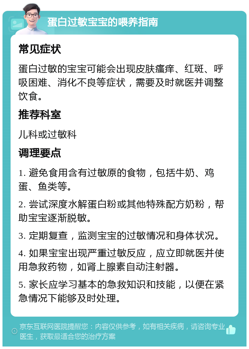 蛋白过敏宝宝的喂养指南 常见症状 蛋白过敏的宝宝可能会出现皮肤瘙痒、红斑、呼吸困难、消化不良等症状，需要及时就医并调整饮食。 推荐科室 儿科或过敏科 调理要点 1. 避免食用含有过敏原的食物，包括牛奶、鸡蛋、鱼类等。 2. 尝试深度水解蛋白粉或其他特殊配方奶粉，帮助宝宝逐渐脱敏。 3. 定期复查，监测宝宝的过敏情况和身体状况。 4. 如果宝宝出现严重过敏反应，应立即就医并使用急救药物，如肾上腺素自动注射器。 5. 家长应学习基本的急救知识和技能，以便在紧急情况下能够及时处理。