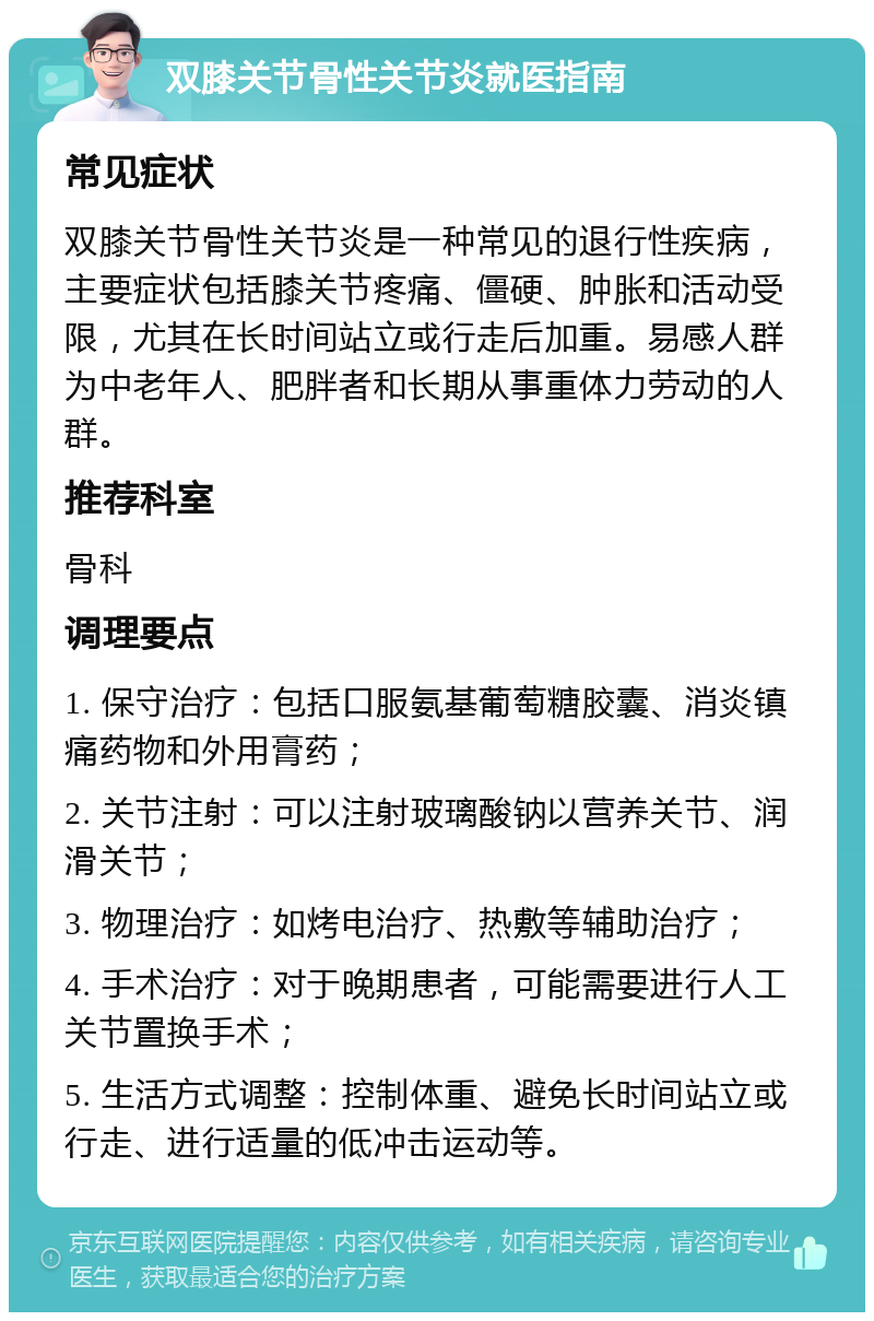 双膝关节骨性关节炎就医指南 常见症状 双膝关节骨性关节炎是一种常见的退行性疾病，主要症状包括膝关节疼痛、僵硬、肿胀和活动受限，尤其在长时间站立或行走后加重。易感人群为中老年人、肥胖者和长期从事重体力劳动的人群。 推荐科室 骨科 调理要点 1. 保守治疗：包括口服氨基葡萄糖胶囊、消炎镇痛药物和外用膏药； 2. 关节注射：可以注射玻璃酸钠以营养关节、润滑关节； 3. 物理治疗：如烤电治疗、热敷等辅助治疗； 4. 手术治疗：对于晚期患者，可能需要进行人工关节置换手术； 5. 生活方式调整：控制体重、避免长时间站立或行走、进行适量的低冲击运动等。