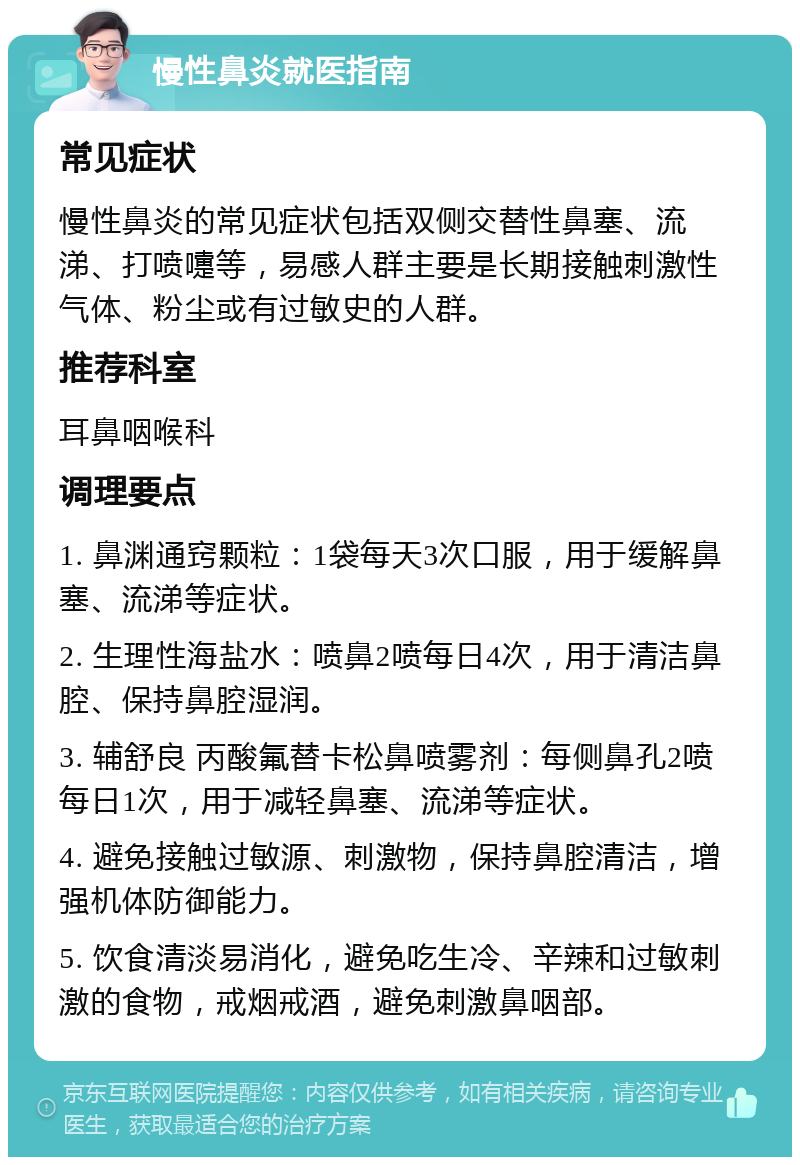 慢性鼻炎就医指南 常见症状 慢性鼻炎的常见症状包括双侧交替性鼻塞、流涕、打喷嚏等，易感人群主要是长期接触刺激性气体、粉尘或有过敏史的人群。 推荐科室 耳鼻咽喉科 调理要点 1. 鼻渊通窍颗粒：1袋每天3次口服，用于缓解鼻塞、流涕等症状。 2. 生理性海盐水：喷鼻2喷每日4次，用于清洁鼻腔、保持鼻腔湿润。 3. 辅舒良 丙酸氟替卡松鼻喷雾剂：每侧鼻孔2喷每日1次，用于减轻鼻塞、流涕等症状。 4. 避免接触过敏源、刺激物，保持鼻腔清洁，增强机体防御能力。 5. 饮食清淡易消化，避免吃生冷、辛辣和过敏刺激的食物，戒烟戒酒，避免刺激鼻咽部。