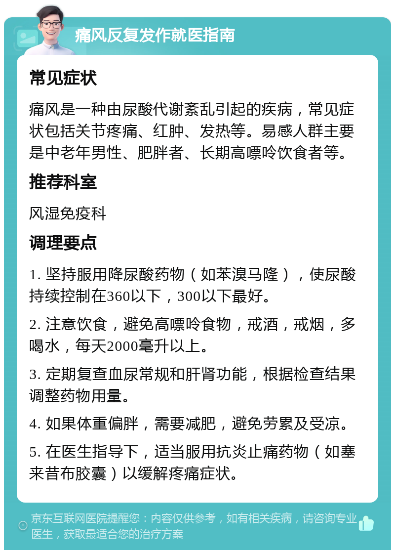 痛风反复发作就医指南 常见症状 痛风是一种由尿酸代谢紊乱引起的疾病，常见症状包括关节疼痛、红肿、发热等。易感人群主要是中老年男性、肥胖者、长期高嘌呤饮食者等。 推荐科室 风湿免疫科 调理要点 1. 坚持服用降尿酸药物（如苯溴马隆），使尿酸持续控制在360以下，300以下最好。 2. 注意饮食，避免高嘌呤食物，戒酒，戒烟，多喝水，每天2000毫升以上。 3. 定期复查血尿常规和肝肾功能，根据检查结果调整药物用量。 4. 如果体重偏胖，需要减肥，避免劳累及受凉。 5. 在医生指导下，适当服用抗炎止痛药物（如塞来昔布胶囊）以缓解疼痛症状。