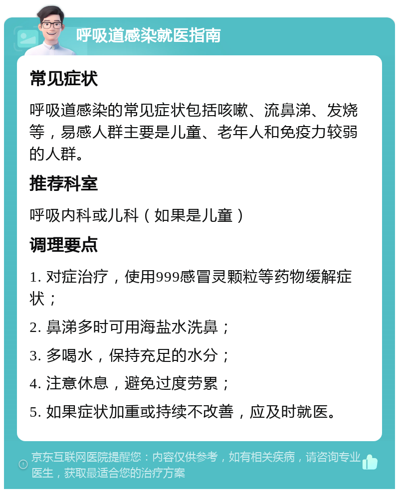 呼吸道感染就医指南 常见症状 呼吸道感染的常见症状包括咳嗽、流鼻涕、发烧等，易感人群主要是儿童、老年人和免疫力较弱的人群。 推荐科室 呼吸内科或儿科（如果是儿童） 调理要点 1. 对症治疗，使用999感冒灵颗粒等药物缓解症状； 2. 鼻涕多时可用海盐水洗鼻； 3. 多喝水，保持充足的水分； 4. 注意休息，避免过度劳累； 5. 如果症状加重或持续不改善，应及时就医。