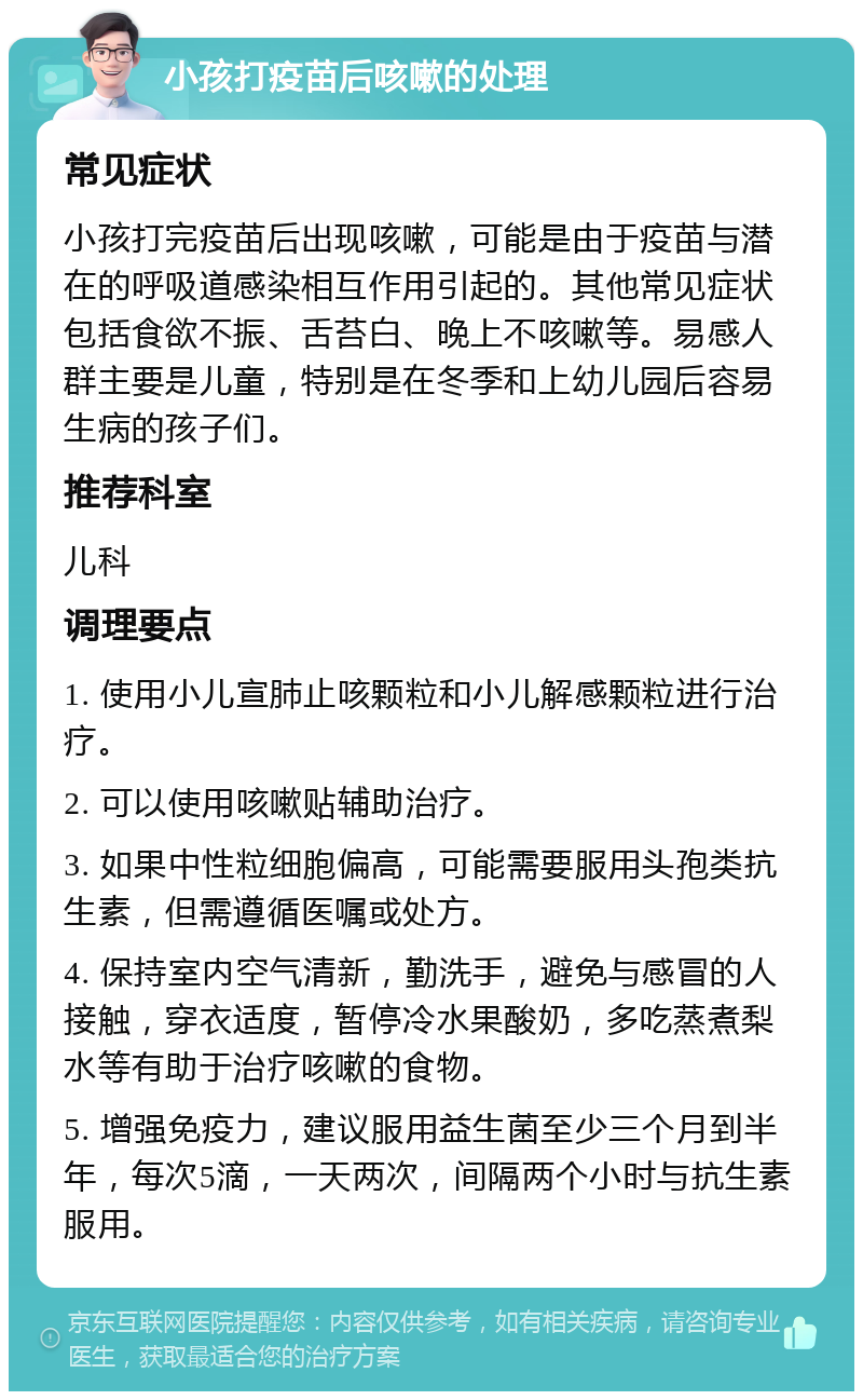 小孩打疫苗后咳嗽的处理 常见症状 小孩打完疫苗后出现咳嗽，可能是由于疫苗与潜在的呼吸道感染相互作用引起的。其他常见症状包括食欲不振、舌苔白、晚上不咳嗽等。易感人群主要是儿童，特别是在冬季和上幼儿园后容易生病的孩子们。 推荐科室 儿科 调理要点 1. 使用小儿宣肺止咳颗粒和小儿解感颗粒进行治疗。 2. 可以使用咳嗽贴辅助治疗。 3. 如果中性粒细胞偏高，可能需要服用头孢类抗生素，但需遵循医嘱或处方。 4. 保持室内空气清新，勤洗手，避免与感冒的人接触，穿衣适度，暂停冷水果酸奶，多吃蒸煮梨水等有助于治疗咳嗽的食物。 5. 增强免疫力，建议服用益生菌至少三个月到半年，每次5滴，一天两次，间隔两个小时与抗生素服用。