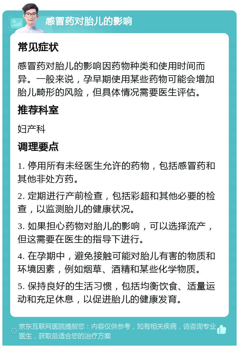 感冒药对胎儿的影响 常见症状 感冒药对胎儿的影响因药物种类和使用时间而异。一般来说，孕早期使用某些药物可能会增加胎儿畸形的风险，但具体情况需要医生评估。 推荐科室 妇产科 调理要点 1. 停用所有未经医生允许的药物，包括感冒药和其他非处方药。 2. 定期进行产前检查，包括彩超和其他必要的检查，以监测胎儿的健康状况。 3. 如果担心药物对胎儿的影响，可以选择流产，但这需要在医生的指导下进行。 4. 在孕期中，避免接触可能对胎儿有害的物质和环境因素，例如烟草、酒精和某些化学物质。 5. 保持良好的生活习惯，包括均衡饮食、适量运动和充足休息，以促进胎儿的健康发育。