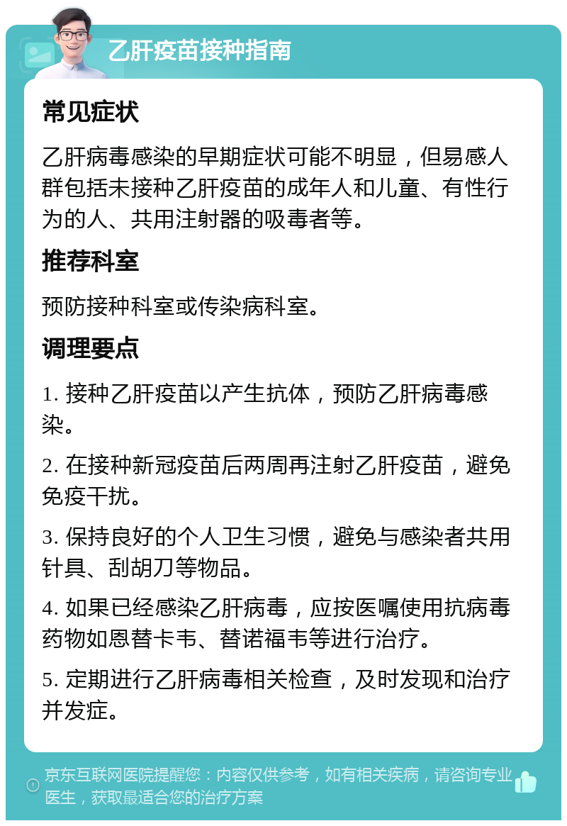 乙肝疫苗接种指南 常见症状 乙肝病毒感染的早期症状可能不明显，但易感人群包括未接种乙肝疫苗的成年人和儿童、有性行为的人、共用注射器的吸毒者等。 推荐科室 预防接种科室或传染病科室。 调理要点 1. 接种乙肝疫苗以产生抗体，预防乙肝病毒感染。 2. 在接种新冠疫苗后两周再注射乙肝疫苗，避免免疫干扰。 3. 保持良好的个人卫生习惯，避免与感染者共用针具、刮胡刀等物品。 4. 如果已经感染乙肝病毒，应按医嘱使用抗病毒药物如恩替卡韦、替诺福韦等进行治疗。 5. 定期进行乙肝病毒相关检查，及时发现和治疗并发症。