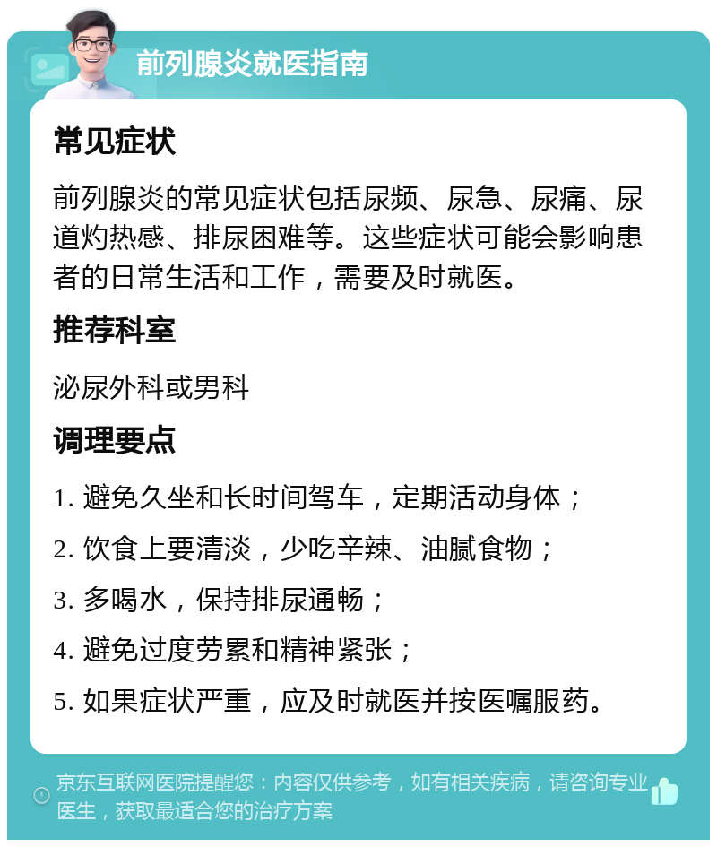 前列腺炎就医指南 常见症状 前列腺炎的常见症状包括尿频、尿急、尿痛、尿道灼热感、排尿困难等。这些症状可能会影响患者的日常生活和工作，需要及时就医。 推荐科室 泌尿外科或男科 调理要点 1. 避免久坐和长时间驾车，定期活动身体； 2. 饮食上要清淡，少吃辛辣、油腻食物； 3. 多喝水，保持排尿通畅； 4. 避免过度劳累和精神紧张； 5. 如果症状严重，应及时就医并按医嘱服药。