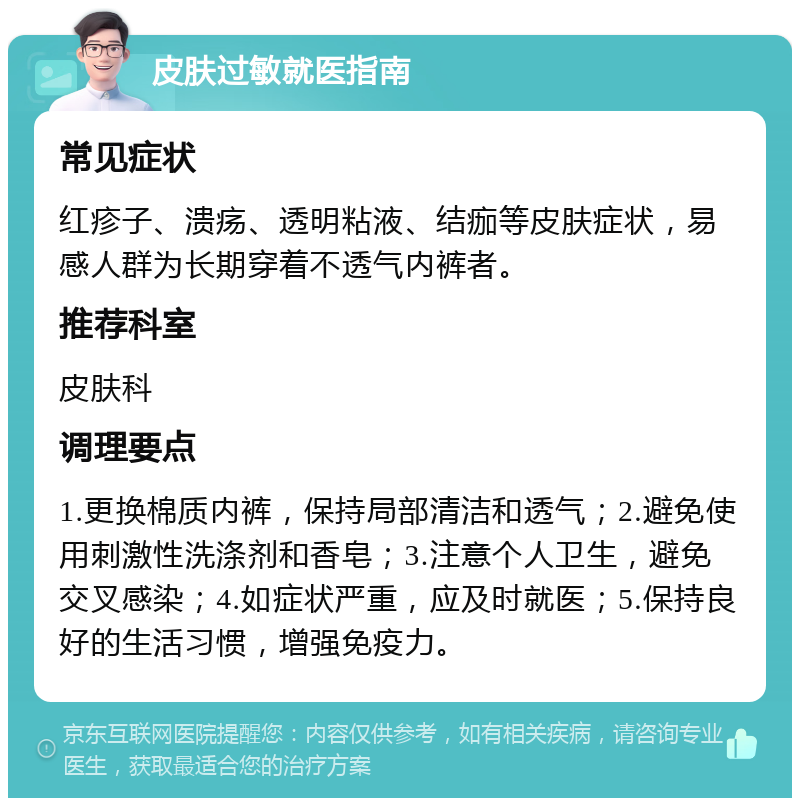 皮肤过敏就医指南 常见症状 红疹子、溃疡、透明粘液、结痂等皮肤症状，易感人群为长期穿着不透气内裤者。 推荐科室 皮肤科 调理要点 1.更换棉质内裤，保持局部清洁和透气；2.避免使用刺激性洗涤剂和香皂；3.注意个人卫生，避免交叉感染；4.如症状严重，应及时就医；5.保持良好的生活习惯，增强免疫力。