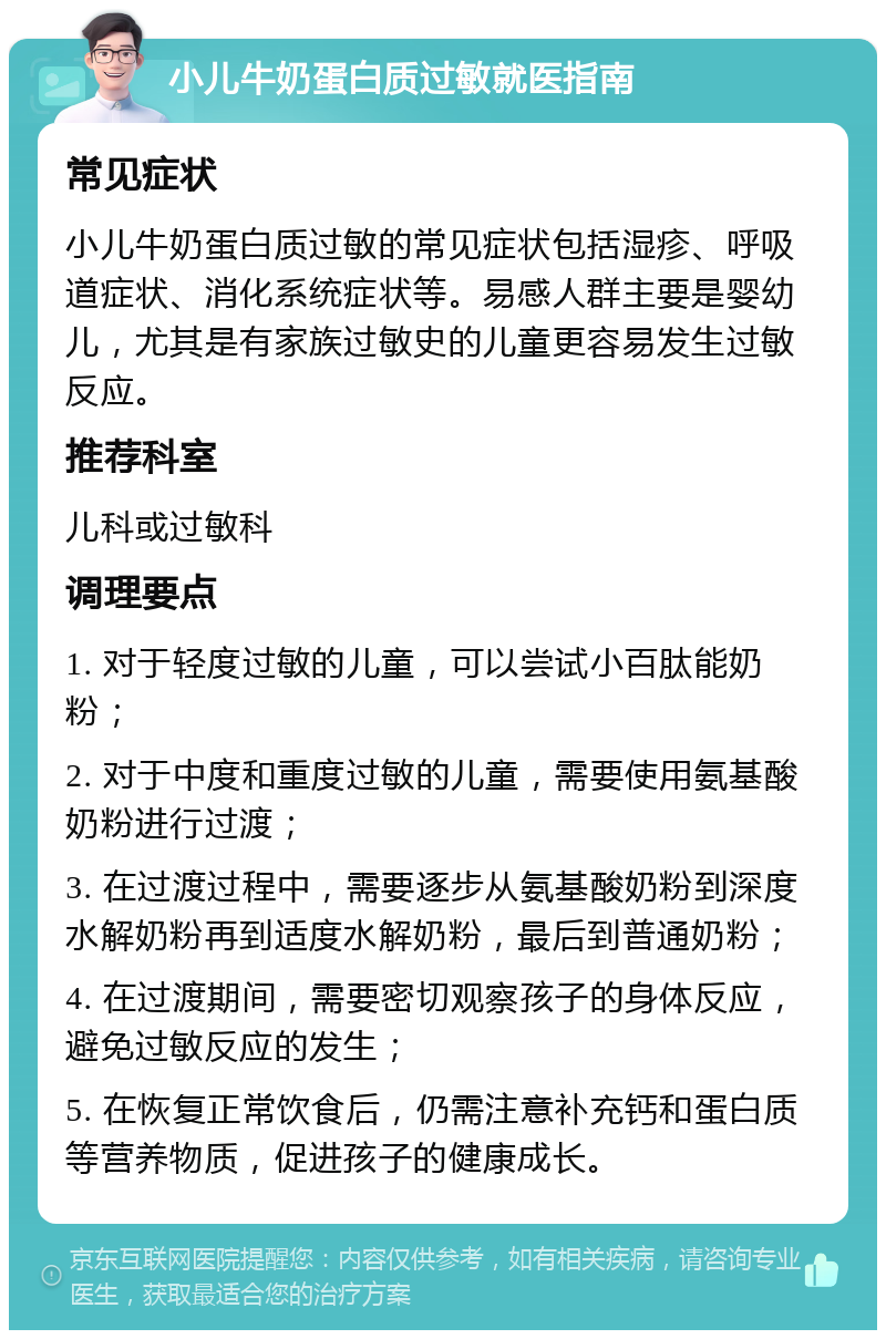 小儿牛奶蛋白质过敏就医指南 常见症状 小儿牛奶蛋白质过敏的常见症状包括湿疹、呼吸道症状、消化系统症状等。易感人群主要是婴幼儿，尤其是有家族过敏史的儿童更容易发生过敏反应。 推荐科室 儿科或过敏科 调理要点 1. 对于轻度过敏的儿童，可以尝试小百肽能奶粉； 2. 对于中度和重度过敏的儿童，需要使用氨基酸奶粉进行过渡； 3. 在过渡过程中，需要逐步从氨基酸奶粉到深度水解奶粉再到适度水解奶粉，最后到普通奶粉； 4. 在过渡期间，需要密切观察孩子的身体反应，避免过敏反应的发生； 5. 在恢复正常饮食后，仍需注意补充钙和蛋白质等营养物质，促进孩子的健康成长。