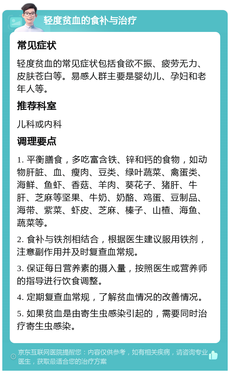 轻度贫血的食补与治疗 常见症状 轻度贫血的常见症状包括食欲不振、疲劳无力、皮肤苍白等。易感人群主要是婴幼儿、孕妇和老年人等。 推荐科室 儿科或内科 调理要点 1. 平衡膳食，多吃富含铁、锌和钙的食物，如动物肝脏、血、瘦肉、豆类、绿叶蔬菜、禽蛋类、海鲜、鱼虾、香菇、羊肉、葵花子、猪肝、牛肝、芝麻等坚果、牛奶、奶酪、鸡蛋、豆制品、海带、紫菜、虾皮、芝麻、榛子、山楂、海鱼、蔬菜等。 2. 食补与铁剂相结合，根据医生建议服用铁剂，注意副作用并及时复查血常规。 3. 保证每日营养素的摄入量，按照医生或营养师的指导进行饮食调整。 4. 定期复查血常规，了解贫血情况的改善情况。 5. 如果贫血是由寄生虫感染引起的，需要同时治疗寄生虫感染。