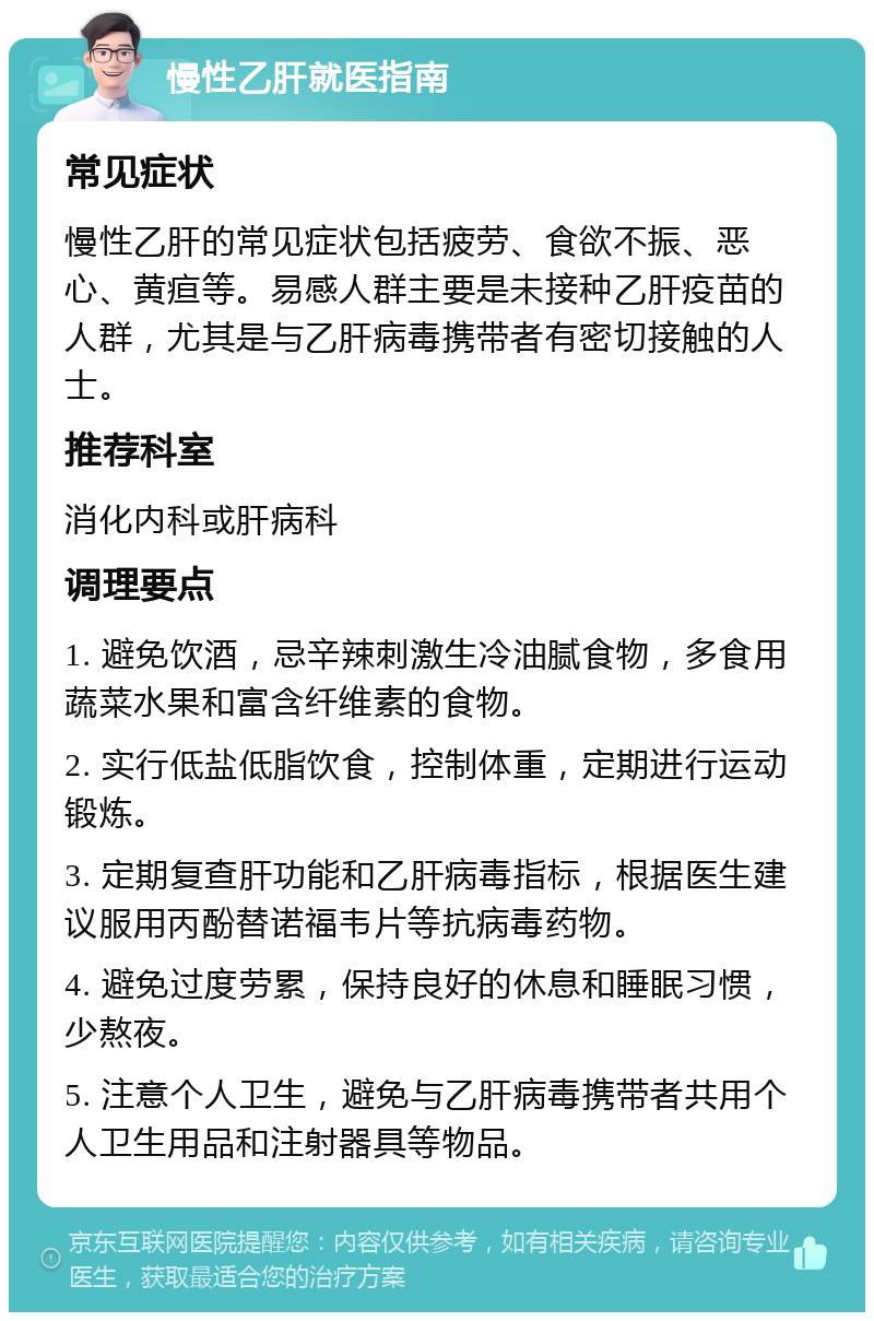 慢性乙肝就医指南 常见症状 慢性乙肝的常见症状包括疲劳、食欲不振、恶心、黄疸等。易感人群主要是未接种乙肝疫苗的人群，尤其是与乙肝病毒携带者有密切接触的人士。 推荐科室 消化内科或肝病科 调理要点 1. 避免饮酒，忌辛辣刺激生冷油腻食物，多食用蔬菜水果和富含纤维素的食物。 2. 实行低盐低脂饮食，控制体重，定期进行运动锻炼。 3. 定期复查肝功能和乙肝病毒指标，根据医生建议服用丙酚替诺福韦片等抗病毒药物。 4. 避免过度劳累，保持良好的休息和睡眠习惯，少熬夜。 5. 注意个人卫生，避免与乙肝病毒携带者共用个人卫生用品和注射器具等物品。