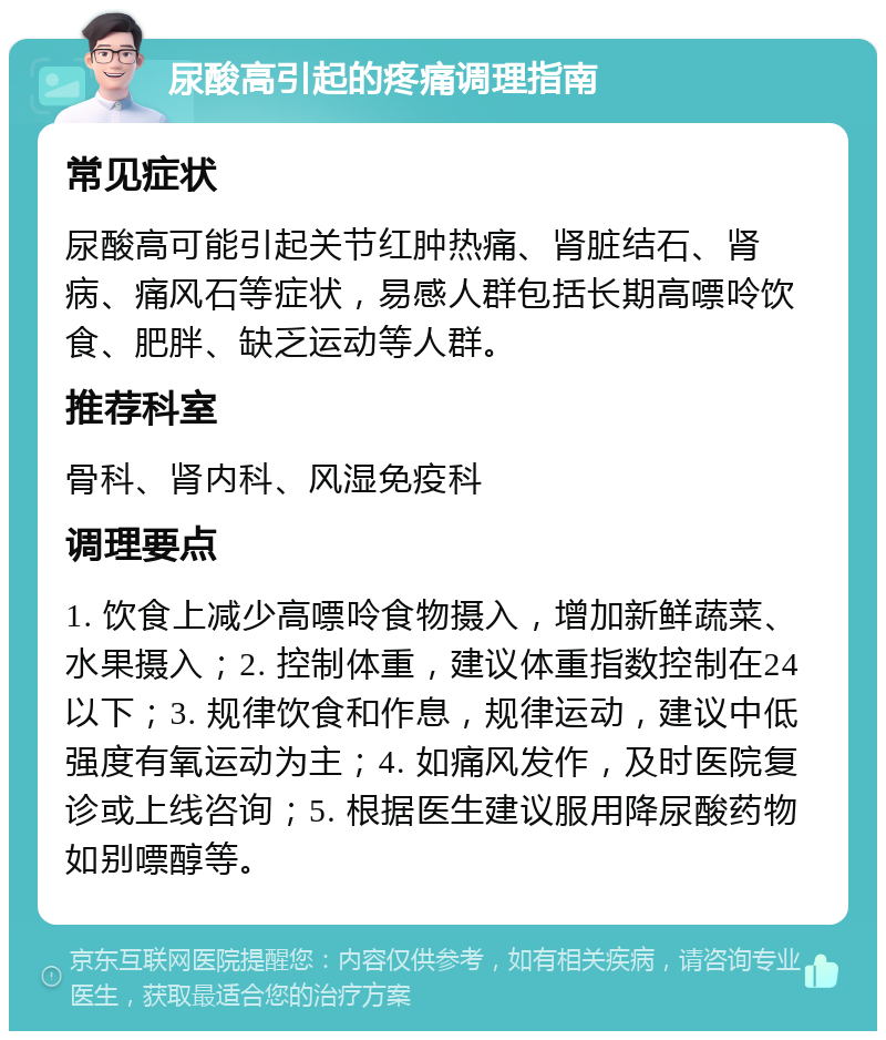 尿酸高引起的疼痛调理指南 常见症状 尿酸高可能引起关节红肿热痛、肾脏结石、肾病、痛风石等症状，易感人群包括长期高嘌呤饮食、肥胖、缺乏运动等人群。 推荐科室 骨科、肾内科、风湿免疫科 调理要点 1. 饮食上减少高嘌呤食物摄入，增加新鲜蔬菜、水果摄入；2. 控制体重，建议体重指数控制在24以下；3. 规律饮食和作息，规律运动，建议中低强度有氧运动为主；4. 如痛风发作，及时医院复诊或上线咨询；5. 根据医生建议服用降尿酸药物如别嘌醇等。