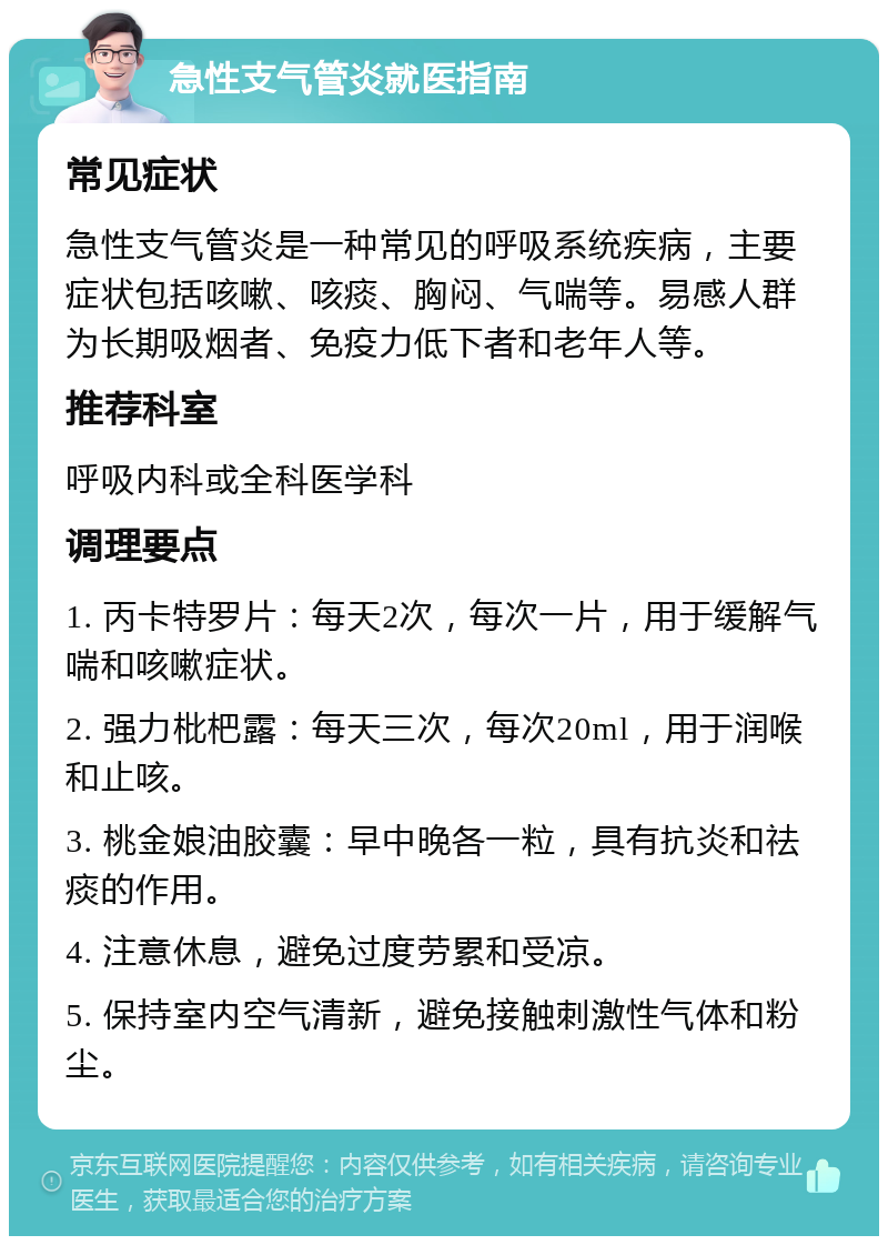 急性支气管炎就医指南 常见症状 急性支气管炎是一种常见的呼吸系统疾病，主要症状包括咳嗽、咳痰、胸闷、气喘等。易感人群为长期吸烟者、免疫力低下者和老年人等。 推荐科室 呼吸内科或全科医学科 调理要点 1. 丙卡特罗片：每天2次，每次一片，用于缓解气喘和咳嗽症状。 2. 强力枇杷露：每天三次，每次20ml，用于润喉和止咳。 3. 桃金娘油胶囊：早中晚各一粒，具有抗炎和祛痰的作用。 4. 注意休息，避免过度劳累和受凉。 5. 保持室内空气清新，避免接触刺激性气体和粉尘。