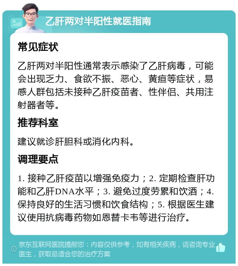 乙肝两对半阳性就医指南 常见症状 乙肝两对半阳性通常表示感染了乙肝病毒，可能会出现乏力、食欲不振、恶心、黄疸等症状，易感人群包括未接种乙肝疫苗者、性伴侣、共用注射器者等。 推荐科室 建议就诊肝胆科或消化内科。 调理要点 1. 接种乙肝疫苗以增强免疫力；2. 定期检查肝功能和乙肝DNA水平；3. 避免过度劳累和饮酒；4. 保持良好的生活习惯和饮食结构；5. 根据医生建议使用抗病毒药物如恩替卡韦等进行治疗。