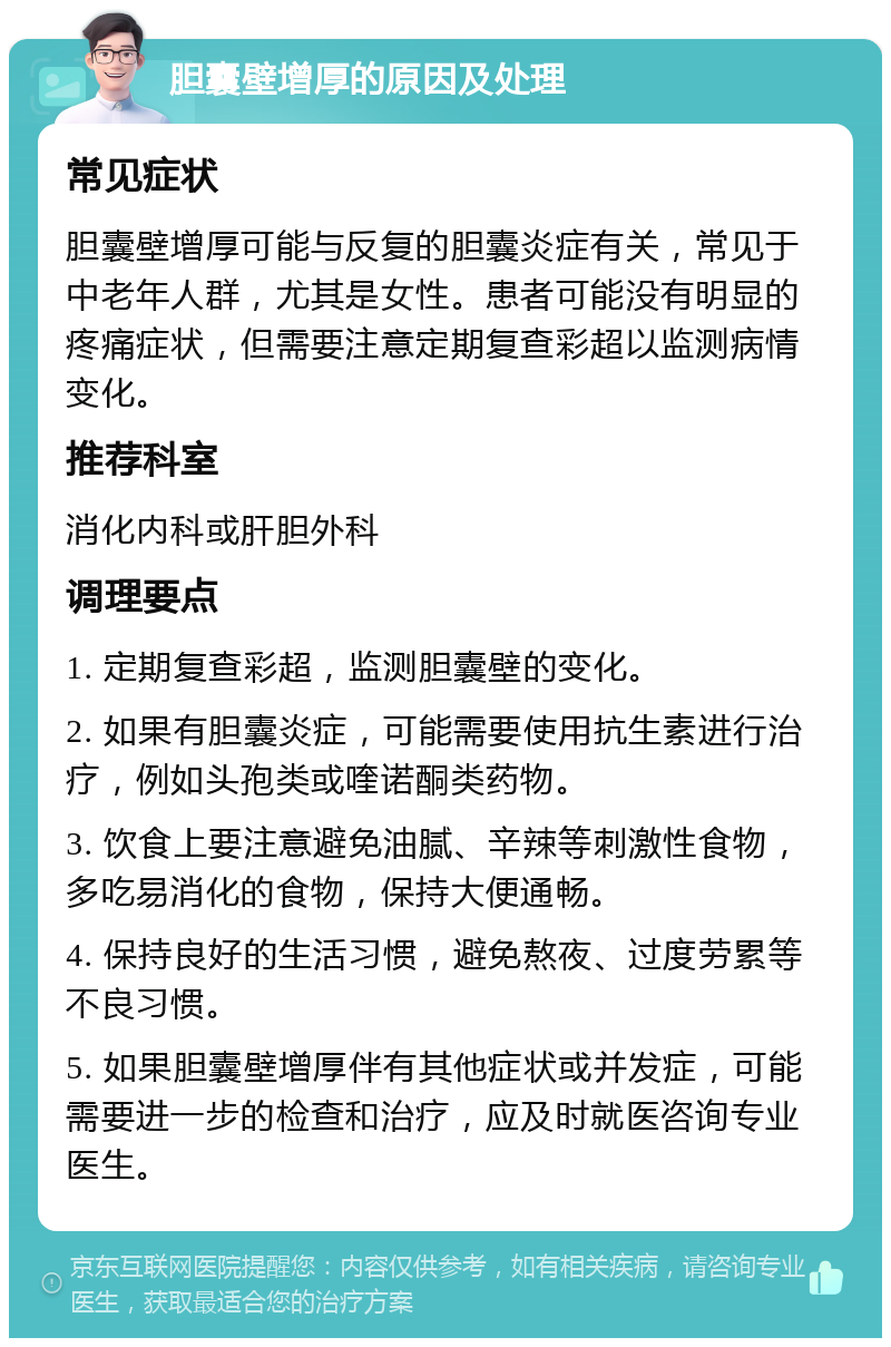 胆囊壁增厚的原因及处理 常见症状 胆囊壁增厚可能与反复的胆囊炎症有关，常见于中老年人群，尤其是女性。患者可能没有明显的疼痛症状，但需要注意定期复查彩超以监测病情变化。 推荐科室 消化内科或肝胆外科 调理要点 1. 定期复查彩超，监测胆囊壁的变化。 2. 如果有胆囊炎症，可能需要使用抗生素进行治疗，例如头孢类或喹诺酮类药物。 3. 饮食上要注意避免油腻、辛辣等刺激性食物，多吃易消化的食物，保持大便通畅。 4. 保持良好的生活习惯，避免熬夜、过度劳累等不良习惯。 5. 如果胆囊壁增厚伴有其他症状或并发症，可能需要进一步的检查和治疗，应及时就医咨询专业医生。