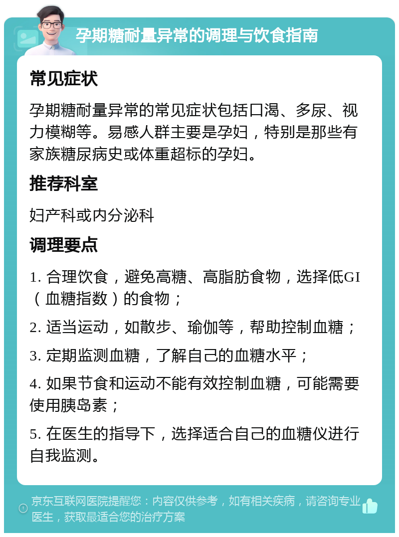 孕期糖耐量异常的调理与饮食指南 常见症状 孕期糖耐量异常的常见症状包括口渴、多尿、视力模糊等。易感人群主要是孕妇，特别是那些有家族糖尿病史或体重超标的孕妇。 推荐科室 妇产科或内分泌科 调理要点 1. 合理饮食，避免高糖、高脂肪食物，选择低GI（血糖指数）的食物； 2. 适当运动，如散步、瑜伽等，帮助控制血糖； 3. 定期监测血糖，了解自己的血糖水平； 4. 如果节食和运动不能有效控制血糖，可能需要使用胰岛素； 5. 在医生的指导下，选择适合自己的血糖仪进行自我监测。