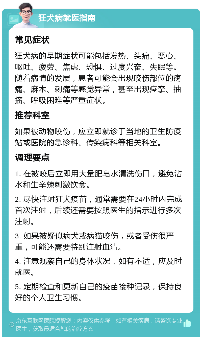 狂犬病就医指南 常见症状 狂犬病的早期症状可能包括发热、头痛、恶心、呕吐、疲劳、焦虑、恐惧、过度兴奋、失眠等。随着病情的发展，患者可能会出现咬伤部位的疼痛、麻木、刺痛等感觉异常，甚至出现痉挛、抽搐、呼吸困难等严重症状。 推荐科室 如果被动物咬伤，应立即就诊于当地的卫生防疫站或医院的急诊科、传染病科等相关科室。 调理要点 1. 在被咬后立即用大量肥皂水清洗伤口，避免沾水和生辛辣刺激饮食。 2. 尽快注射狂犬疫苗，通常需要在24小时内完成首次注射，后续还需要按照医生的指示进行多次注射。 3. 如果被疑似病犬或病猫咬伤，或者受伤很严重，可能还需要特别注射血清。 4. 注意观察自己的身体状况，如有不适，应及时就医。 5. 定期检查和更新自己的疫苗接种记录，保持良好的个人卫生习惯。