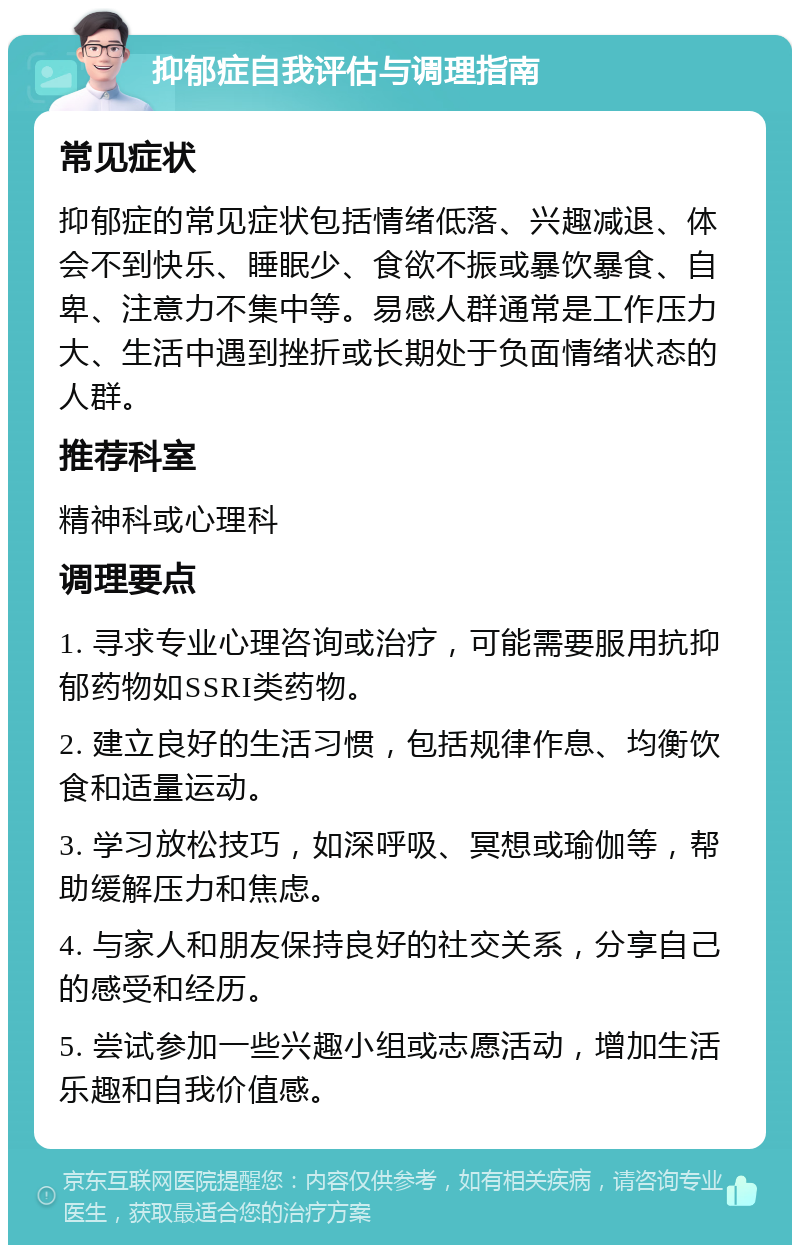 抑郁症自我评估与调理指南 常见症状 抑郁症的常见症状包括情绪低落、兴趣减退、体会不到快乐、睡眠少、食欲不振或暴饮暴食、自卑、注意力不集中等。易感人群通常是工作压力大、生活中遇到挫折或长期处于负面情绪状态的人群。 推荐科室 精神科或心理科 调理要点 1. 寻求专业心理咨询或治疗，可能需要服用抗抑郁药物如SSRI类药物。 2. 建立良好的生活习惯，包括规律作息、均衡饮食和适量运动。 3. 学习放松技巧，如深呼吸、冥想或瑜伽等，帮助缓解压力和焦虑。 4. 与家人和朋友保持良好的社交关系，分享自己的感受和经历。 5. 尝试参加一些兴趣小组或志愿活动，增加生活乐趣和自我价值感。