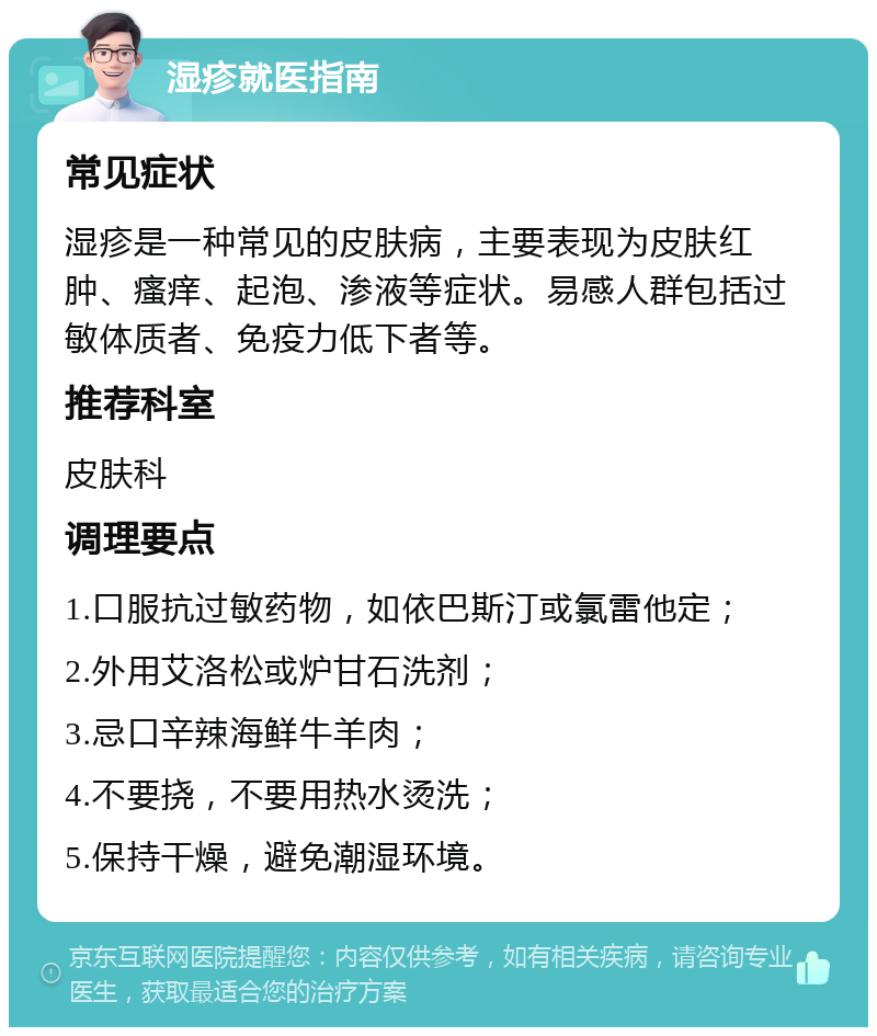 湿疹就医指南 常见症状 湿疹是一种常见的皮肤病，主要表现为皮肤红肿、瘙痒、起泡、渗液等症状。易感人群包括过敏体质者、免疫力低下者等。 推荐科室 皮肤科 调理要点 1.口服抗过敏药物，如依巴斯汀或氯雷他定； 2.外用艾洛松或炉甘石洗剂； 3.忌口辛辣海鲜牛羊肉； 4.不要挠，不要用热水烫洗； 5.保持干燥，避免潮湿环境。