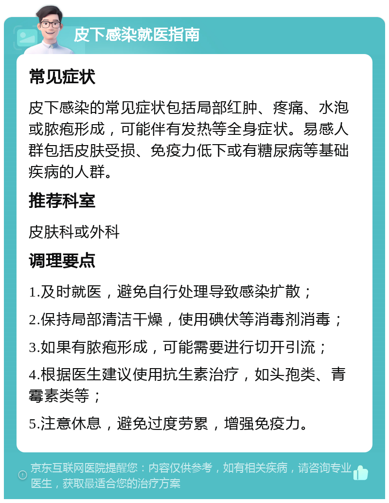 皮下感染就医指南 常见症状 皮下感染的常见症状包括局部红肿、疼痛、水泡或脓疱形成，可能伴有发热等全身症状。易感人群包括皮肤受损、免疫力低下或有糖尿病等基础疾病的人群。 推荐科室 皮肤科或外科 调理要点 1.及时就医，避免自行处理导致感染扩散； 2.保持局部清洁干燥，使用碘伏等消毒剂消毒； 3.如果有脓疱形成，可能需要进行切开引流； 4.根据医生建议使用抗生素治疗，如头孢类、青霉素类等； 5.注意休息，避免过度劳累，增强免疫力。