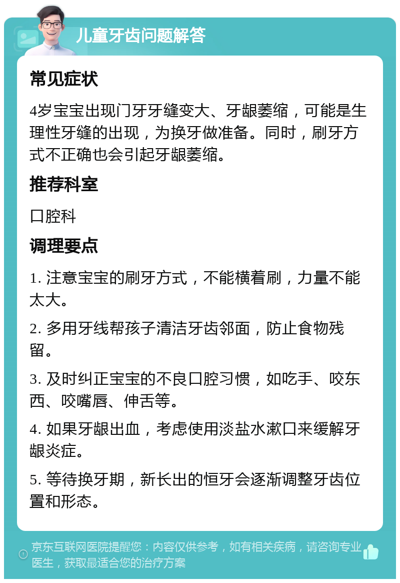 儿童牙齿问题解答 常见症状 4岁宝宝出现门牙牙缝变大、牙龈萎缩，可能是生理性牙缝的出现，为换牙做准备。同时，刷牙方式不正确也会引起牙龈萎缩。 推荐科室 口腔科 调理要点 1. 注意宝宝的刷牙方式，不能横着刷，力量不能太大。 2. 多用牙线帮孩子清洁牙齿邻面，防止食物残留。 3. 及时纠正宝宝的不良口腔习惯，如吃手、咬东西、咬嘴唇、伸舌等。 4. 如果牙龈出血，考虑使用淡盐水漱口来缓解牙龈炎症。 5. 等待换牙期，新长出的恒牙会逐渐调整牙齿位置和形态。