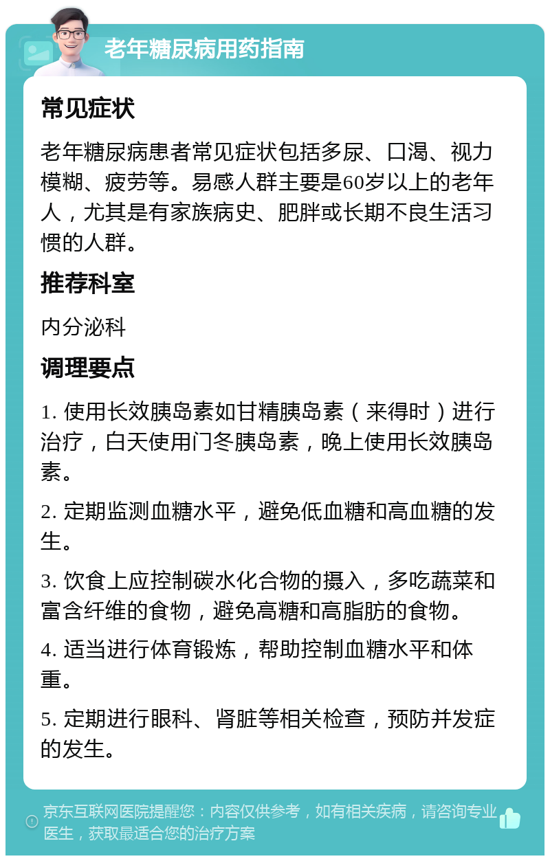 老年糖尿病用药指南 常见症状 老年糖尿病患者常见症状包括多尿、口渴、视力模糊、疲劳等。易感人群主要是60岁以上的老年人，尤其是有家族病史、肥胖或长期不良生活习惯的人群。 推荐科室 内分泌科 调理要点 1. 使用长效胰岛素如甘精胰岛素（来得时）进行治疗，白天使用门冬胰岛素，晚上使用长效胰岛素。 2. 定期监测血糖水平，避免低血糖和高血糖的发生。 3. 饮食上应控制碳水化合物的摄入，多吃蔬菜和富含纤维的食物，避免高糖和高脂肪的食物。 4. 适当进行体育锻炼，帮助控制血糖水平和体重。 5. 定期进行眼科、肾脏等相关检查，预防并发症的发生。