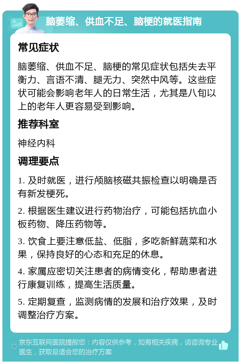 脑萎缩、供血不足、脑梗的就医指南 常见症状 脑萎缩、供血不足、脑梗的常见症状包括失去平衡力、言语不清、腿无力、突然中风等。这些症状可能会影响老年人的日常生活，尤其是八旬以上的老年人更容易受到影响。 推荐科室 神经内科 调理要点 1. 及时就医，进行颅脑核磁共振检查以明确是否有新发梗死。 2. 根据医生建议进行药物治疗，可能包括抗血小板药物、降压药物等。 3. 饮食上要注意低盐、低脂，多吃新鲜蔬菜和水果，保持良好的心态和充足的休息。 4. 家属应密切关注患者的病情变化，帮助患者进行康复训练，提高生活质量。 5. 定期复查，监测病情的发展和治疗效果，及时调整治疗方案。