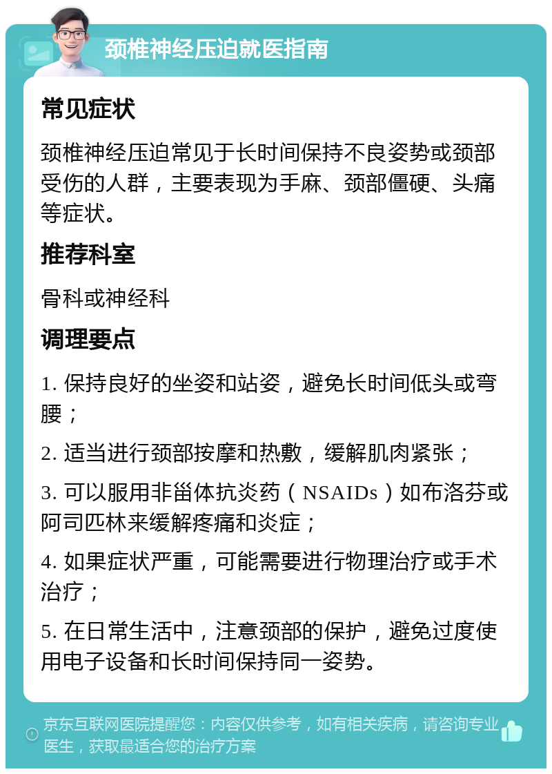 颈椎神经压迫就医指南 常见症状 颈椎神经压迫常见于长时间保持不良姿势或颈部受伤的人群，主要表现为手麻、颈部僵硬、头痛等症状。 推荐科室 骨科或神经科 调理要点 1. 保持良好的坐姿和站姿，避免长时间低头或弯腰； 2. 适当进行颈部按摩和热敷，缓解肌肉紧张； 3. 可以服用非甾体抗炎药（NSAIDs）如布洛芬或阿司匹林来缓解疼痛和炎症； 4. 如果症状严重，可能需要进行物理治疗或手术治疗； 5. 在日常生活中，注意颈部的保护，避免过度使用电子设备和长时间保持同一姿势。