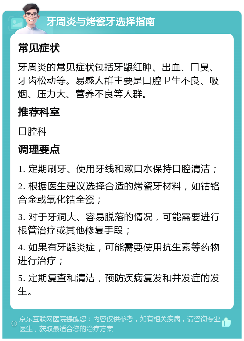 牙周炎与烤瓷牙选择指南 常见症状 牙周炎的常见症状包括牙龈红肿、出血、口臭、牙齿松动等。易感人群主要是口腔卫生不良、吸烟、压力大、营养不良等人群。 推荐科室 口腔科 调理要点 1. 定期刷牙、使用牙线和漱口水保持口腔清洁； 2. 根据医生建议选择合适的烤瓷牙材料，如钴铬合金或氧化锆全瓷； 3. 对于牙洞大、容易脱落的情况，可能需要进行根管治疗或其他修复手段； 4. 如果有牙龈炎症，可能需要使用抗生素等药物进行治疗； 5. 定期复查和清洁，预防疾病复发和并发症的发生。