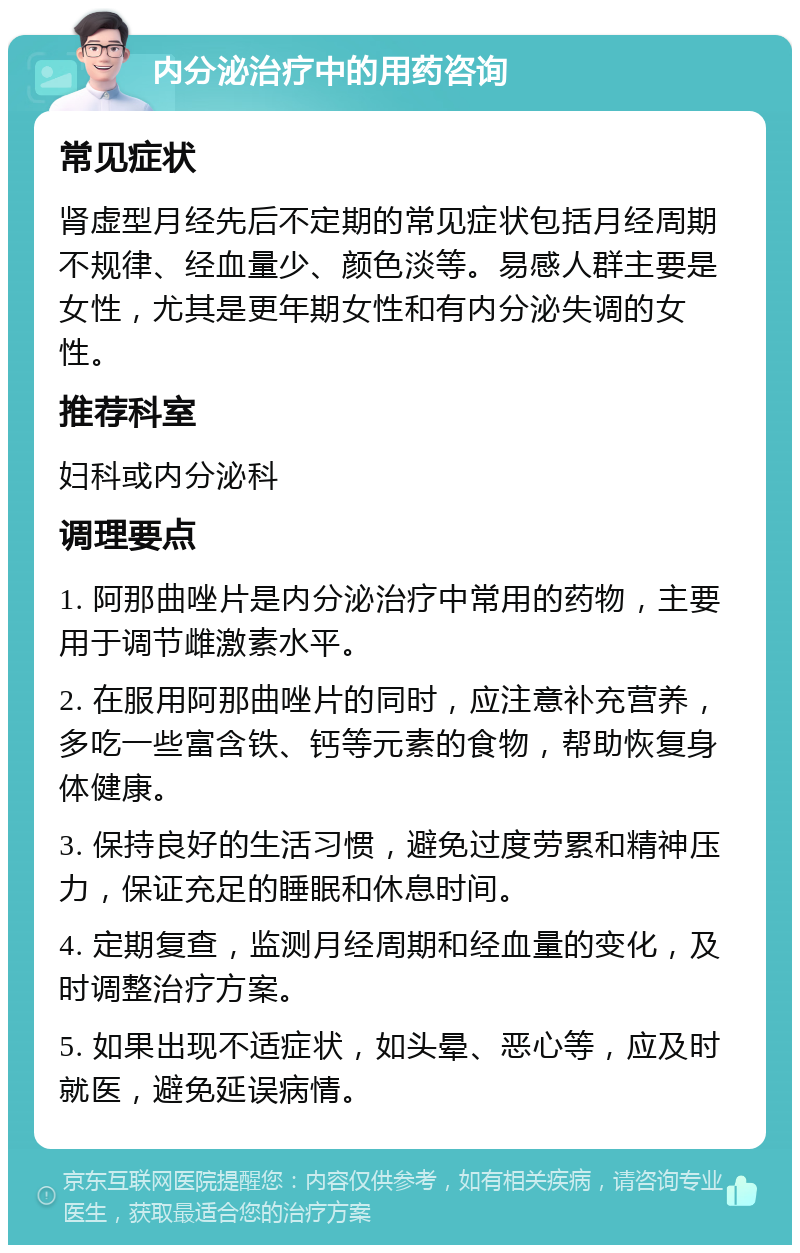 内分泌治疗中的用药咨询 常见症状 肾虚型月经先后不定期的常见症状包括月经周期不规律、经血量少、颜色淡等。易感人群主要是女性，尤其是更年期女性和有内分泌失调的女性。 推荐科室 妇科或内分泌科 调理要点 1. 阿那曲唑片是内分泌治疗中常用的药物，主要用于调节雌激素水平。 2. 在服用阿那曲唑片的同时，应注意补充营养，多吃一些富含铁、钙等元素的食物，帮助恢复身体健康。 3. 保持良好的生活习惯，避免过度劳累和精神压力，保证充足的睡眠和休息时间。 4. 定期复查，监测月经周期和经血量的变化，及时调整治疗方案。 5. 如果出现不适症状，如头晕、恶心等，应及时就医，避免延误病情。