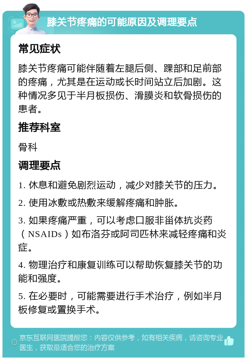 膝关节疼痛的可能原因及调理要点 常见症状 膝关节疼痛可能伴随着左腿后侧、踝部和足前部的疼痛，尤其是在运动或长时间站立后加剧。这种情况多见于半月板损伤、滑膜炎和软骨损伤的患者。 推荐科室 骨科 调理要点 1. 休息和避免剧烈运动，减少对膝关节的压力。 2. 使用冰敷或热敷来缓解疼痛和肿胀。 3. 如果疼痛严重，可以考虑口服非甾体抗炎药（NSAIDs）如布洛芬或阿司匹林来减轻疼痛和炎症。 4. 物理治疗和康复训练可以帮助恢复膝关节的功能和强度。 5. 在必要时，可能需要进行手术治疗，例如半月板修复或置换手术。