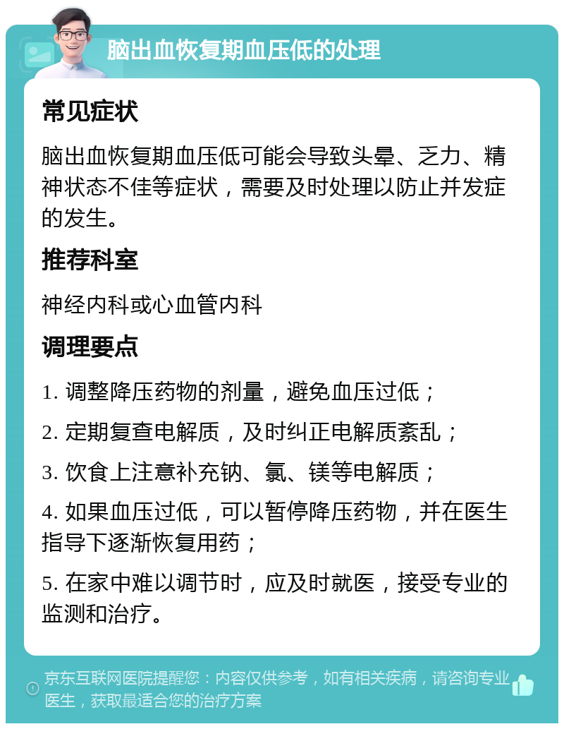 脑出血恢复期血压低的处理 常见症状 脑出血恢复期血压低可能会导致头晕、乏力、精神状态不佳等症状，需要及时处理以防止并发症的发生。 推荐科室 神经内科或心血管内科 调理要点 1. 调整降压药物的剂量，避免血压过低； 2. 定期复查电解质，及时纠正电解质紊乱； 3. 饮食上注意补充钠、氯、镁等电解质； 4. 如果血压过低，可以暂停降压药物，并在医生指导下逐渐恢复用药； 5. 在家中难以调节时，应及时就医，接受专业的监测和治疗。