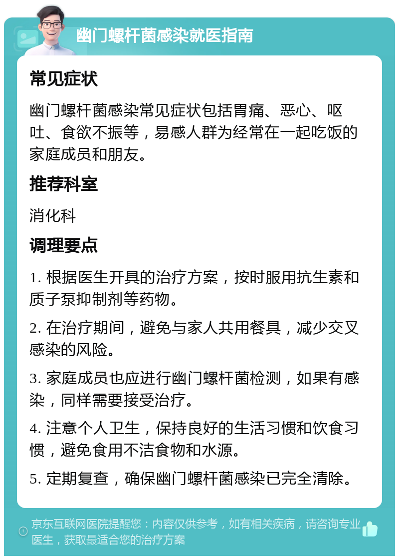 幽门螺杆菌感染就医指南 常见症状 幽门螺杆菌感染常见症状包括胃痛、恶心、呕吐、食欲不振等，易感人群为经常在一起吃饭的家庭成员和朋友。 推荐科室 消化科 调理要点 1. 根据医生开具的治疗方案，按时服用抗生素和质子泵抑制剂等药物。 2. 在治疗期间，避免与家人共用餐具，减少交叉感染的风险。 3. 家庭成员也应进行幽门螺杆菌检测，如果有感染，同样需要接受治疗。 4. 注意个人卫生，保持良好的生活习惯和饮食习惯，避免食用不洁食物和水源。 5. 定期复查，确保幽门螺杆菌感染已完全清除。