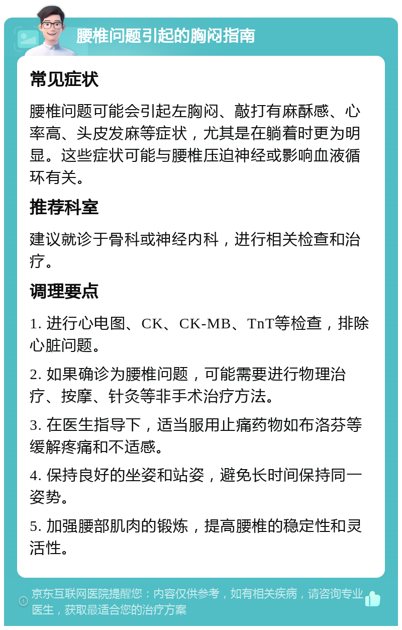 腰椎问题引起的胸闷指南 常见症状 腰椎问题可能会引起左胸闷、敲打有麻酥感、心率高、头皮发麻等症状，尤其是在躺着时更为明显。这些症状可能与腰椎压迫神经或影响血液循环有关。 推荐科室 建议就诊于骨科或神经内科，进行相关检查和治疗。 调理要点 1. 进行心电图、CK、CK-MB、TnT等检查，排除心脏问题。 2. 如果确诊为腰椎问题，可能需要进行物理治疗、按摩、针灸等非手术治疗方法。 3. 在医生指导下，适当服用止痛药物如布洛芬等缓解疼痛和不适感。 4. 保持良好的坐姿和站姿，避免长时间保持同一姿势。 5. 加强腰部肌肉的锻炼，提高腰椎的稳定性和灵活性。