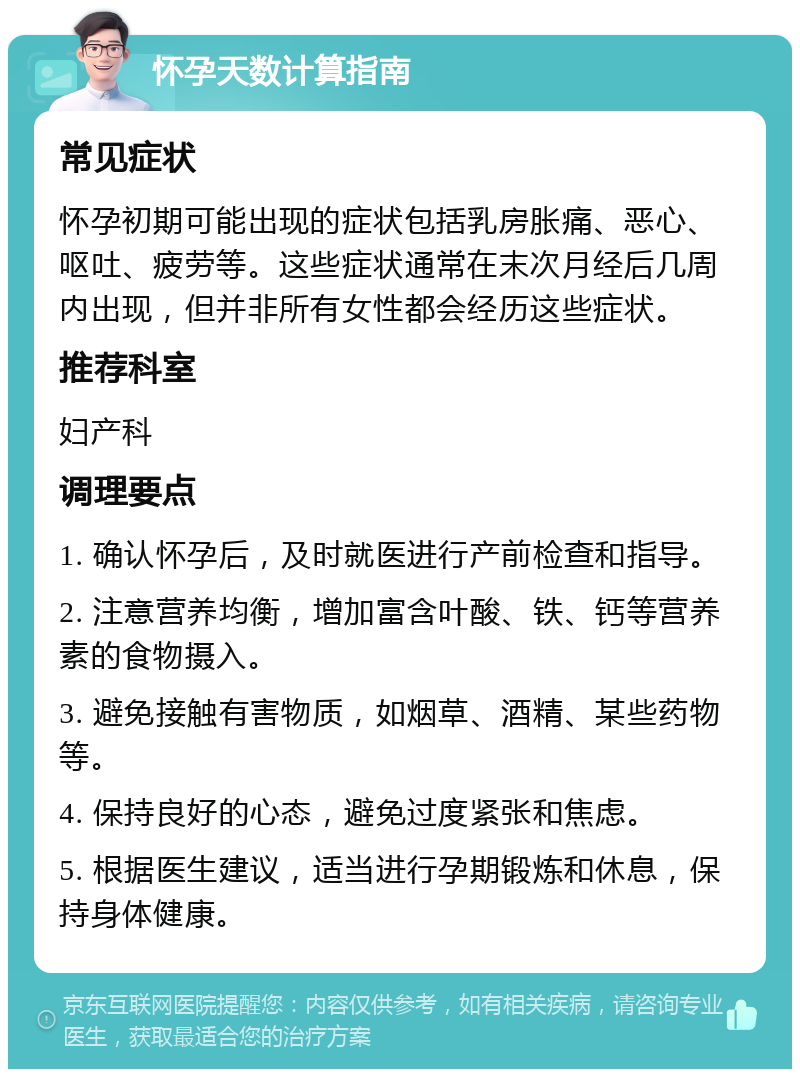 怀孕天数计算指南 常见症状 怀孕初期可能出现的症状包括乳房胀痛、恶心、呕吐、疲劳等。这些症状通常在末次月经后几周内出现，但并非所有女性都会经历这些症状。 推荐科室 妇产科 调理要点 1. 确认怀孕后，及时就医进行产前检查和指导。 2. 注意营养均衡，增加富含叶酸、铁、钙等营养素的食物摄入。 3. 避免接触有害物质，如烟草、酒精、某些药物等。 4. 保持良好的心态，避免过度紧张和焦虑。 5. 根据医生建议，适当进行孕期锻炼和休息，保持身体健康。