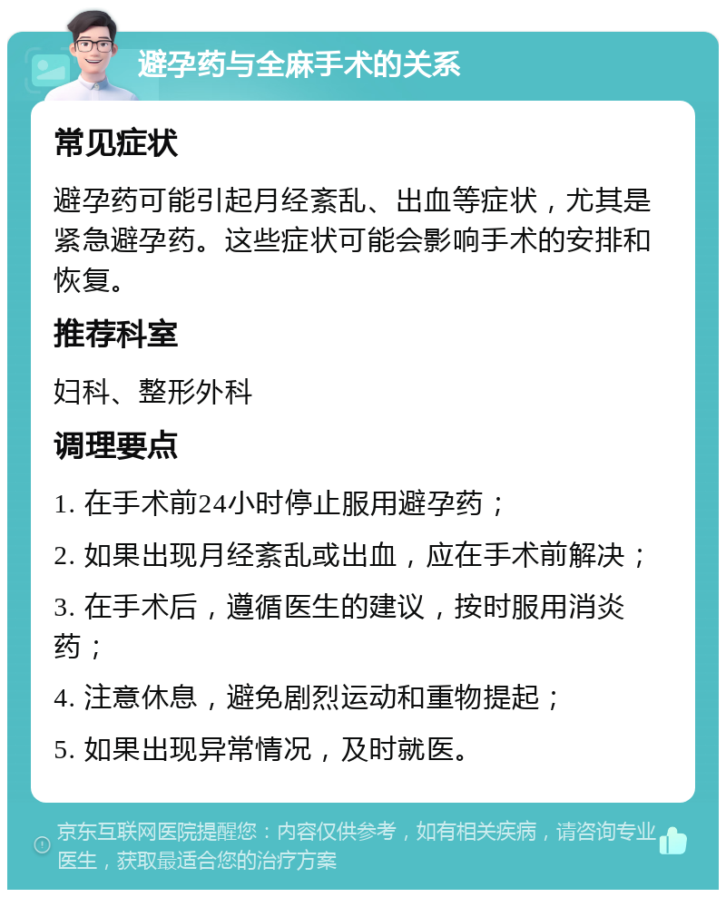 避孕药与全麻手术的关系 常见症状 避孕药可能引起月经紊乱、出血等症状，尤其是紧急避孕药。这些症状可能会影响手术的安排和恢复。 推荐科室 妇科、整形外科 调理要点 1. 在手术前24小时停止服用避孕药； 2. 如果出现月经紊乱或出血，应在手术前解决； 3. 在手术后，遵循医生的建议，按时服用消炎药； 4. 注意休息，避免剧烈运动和重物提起； 5. 如果出现异常情况，及时就医。