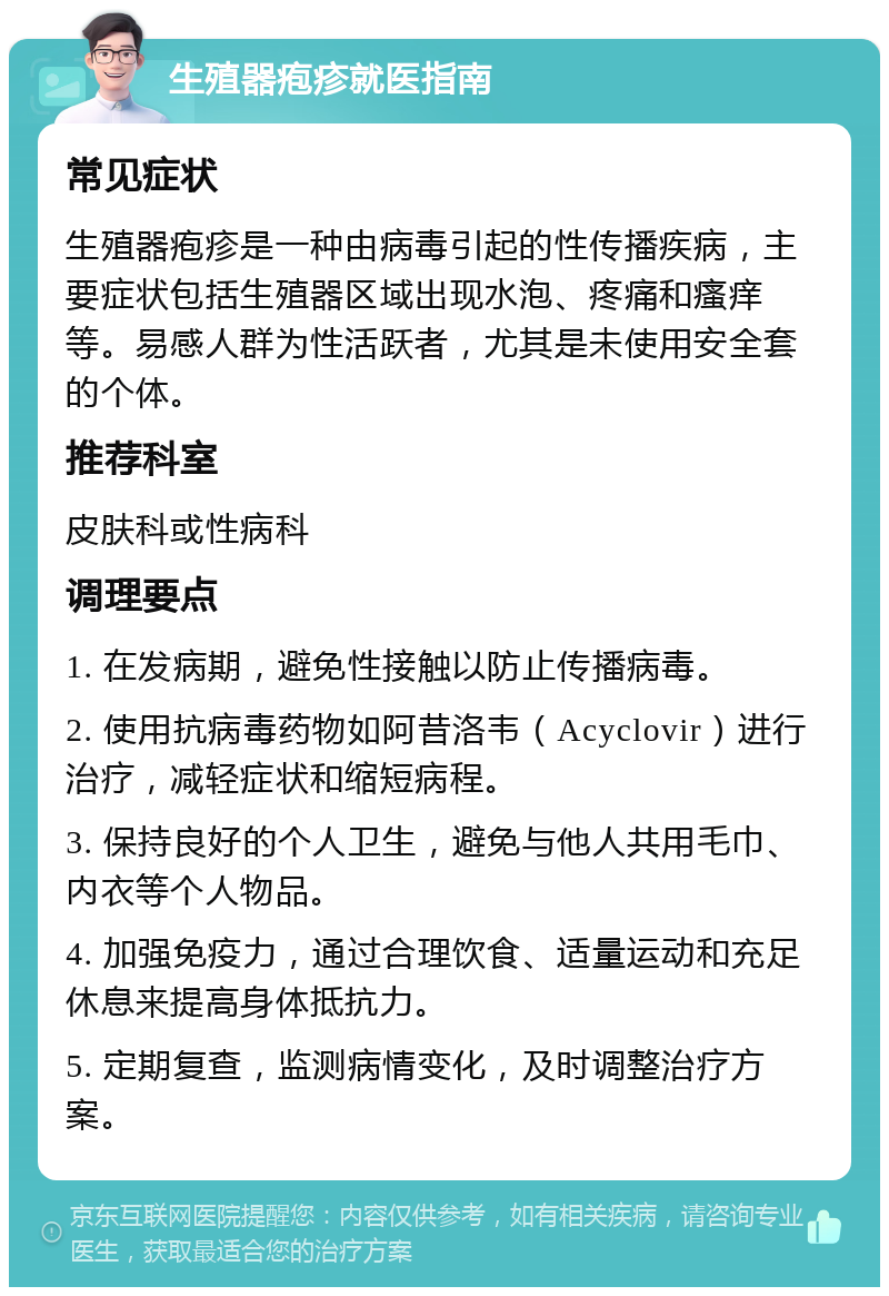 生殖器疱疹就医指南 常见症状 生殖器疱疹是一种由病毒引起的性传播疾病，主要症状包括生殖器区域出现水泡、疼痛和瘙痒等。易感人群为性活跃者，尤其是未使用安全套的个体。 推荐科室 皮肤科或性病科 调理要点 1. 在发病期，避免性接触以防止传播病毒。 2. 使用抗病毒药物如阿昔洛韦（Acyclovir）进行治疗，减轻症状和缩短病程。 3. 保持良好的个人卫生，避免与他人共用毛巾、内衣等个人物品。 4. 加强免疫力，通过合理饮食、适量运动和充足休息来提高身体抵抗力。 5. 定期复查，监测病情变化，及时调整治疗方案。